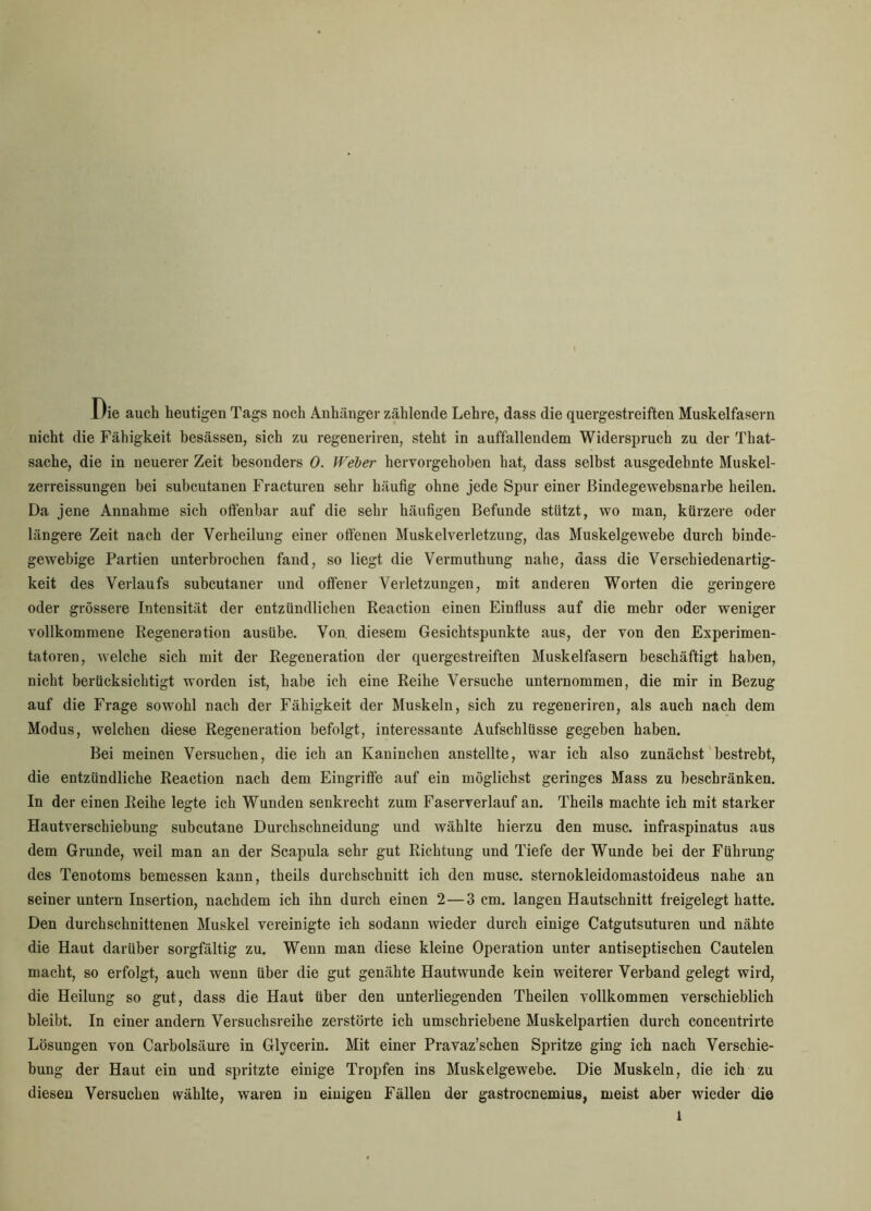 Die auch heutigen Tags noch Anhänger zählende Lehre, dass die quergestreiften Muskelfasern nicht die Fähigkeit besässen, sich zu regeneriren, steht in auffallendem Widerspruch zu der That- sache, die in neuerer Zeit besonders 0. Weber hervorgehoben hat, dass selbst ausgedehnte Muskel- zerreissungen bei subcutanen Fracturen sehr häufig ohne jede Spur einer ßindegewebsnarbe heilen. Da jene Annahme sich offenbar auf die sehr häufigen Befunde stützt, wo man, kürzere oder längere Zeit nach der Verheilung einer offenen Muskelverletzung, das Muskelgewebe durch binde- gewebige Partien unterbrochen fand, so liegt die Vermuthung nahe, dass die Verschiedenartig- keit des Verlaufs subcutaner und offener Verletzungen, mit anderen Worten die geringere oder grössere Intensität der entzündlichen Reaction einen Einfluss auf die mehr oder weniger vollkommene Regeneration ausübe. Von. diesem Gesichtspunkte aus, der von den Experimen- tatoren, welche sich mit der Regeneration der quergestreiften Muskelfasern beschäftigt haben, nicht berücksichtigt worden ist, habe ich eine Reihe Versuche unternommen, die mir in Bezug auf die Frage sowohl nach der Fähigkeit der Muskeln, sich zu regeneriren, als auch nach dem Modus, welchen diese Regeneration befolgt, interessante Aufschlüsse gegeben haben. Bei meinen Versuchen, die ich an Kaninchen anstellte, war ich also zunächst bestrebt, die entzündliche Reaction nach dem Eingriffe auf ein möglichst geringes Mass zu beschränken. In der einen Reihe legte ich Wunden senkrecht zum Faserverlauf an. Theils machte ich mit starker Hautverschiebung subcutane Durchschneidung und wählte hierzu den musc. infraspinatus aus dem Grunde, weil man an der Scapula sehr gut Richtung und Tiefe der Wunde bei der Führung des Tenotoms bemessen kann, theils durchschnitt ich den musc. sternokleidomastoideus nahe an seiner untern Insertion, nachdem ich ihn durch einen 2 — 3 cm. langen Hautschnitt freigelegt hatte. Den durchschnittenen Muskel vereinigte ich sodann wieder durch einige Catgutsuturen und nähte die Haut darüber sorgfältig zu. Wenn man diese kleine Operation unter antiseptischen Cautelen macht, so erfolgt, auch wenn über die gut genähte Hautwunde kein weiterer Verband gelegt wird, die Heilung so gut, dass die Haut über den unterliegenden Theilen vollkommen verschieblich bleibt. In einer andern Versuchsreihe zerstörte ich umschriebene Muskelpartien durch concentrirte Lösungen von Carbolsäure in Glycerin. Mit einer Pravaz’schen Spritze ging ich nach Verschie- bung der Haut ein und spritzte einige Tropfen ins Muskelgewebe. Die Muskeln, die ich zu diesen Versuchen wählte, waren in einigen Fällen der gastrocnemius, meist aber wieder die