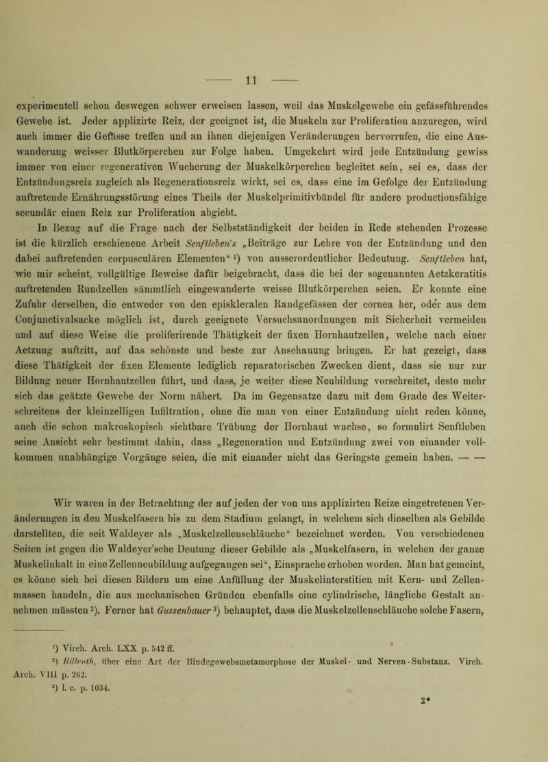 experimentell schon deswegen schwer erweisen lassen, weil das Muskelgewebe ein gefässführeudes Gewebe ist. Jeder applizirte Reiz, der geeignet ist, die Muskeln zur Proliferation anzuregen, wird auch immer die Geftisse trefien und au ihnen diejenigen Veränderungen hervorrufen, die eine Aus- wanderung weisser Blutkörperchen zur Folge haben. Umgekehrt wird jede Entzündung gewiss immer von einer regenerativen Wucherung der Muskelkörperchen begleitet sein, sei es, dass der Entziindungsreiz zugleich als Regenerationsreiz wirkt, sei es, dass eine ira Gefolge der Entzündung auftretende Ernährungsstörung eines Theils der Muskelprimitivbündel für andere productionsfähige secundär einen Reiz zur Proliferation abgiebt. In Bezug auf die Frage nach der Selbstständigkeit der beiden in Rede stehenden Prozesse ist die kürzlich erschienene Arbeit Senffleben's ^Beiträge zur Lehre von der Entzündung und den dabei aiiftretenden corpusculären Elementen“ i) von ansserordentlicher Bedeutung. Senf Heben hat, wie mir scheint, vollgültige Beweise dafür beigebracht, dass die bei der sogenannten Aetzkeratitis auftretenden Rundzellen sämmtlich eingevvanderte weisse Blutkörperchen seien. Er konnte eine Zufuhr derselben, die entweder von den episkleralen Randgefässen der cornea her, ode*r aus dem Conjunctivalsacke möglich ist, durch geeignete Versuchsanordnungen mit Sicherheit vermeiden und auf diese Weise die proliferirende Thätigkeit der fixen Hornhautzellen, welche nach einer Aetzung auftritt, auf das schönste und beste zur Anschauung bringen. Er hat gezeigt, dass diese Thätigkeit der fixen Elemente lediglich reparatorischen Zwecken dient, dass sie nur zur Bildung neuer Hornhautzellen führt, und dass, je weiter diese Neubildung vorschreitet, desto mehr sich das geätzte Gewebe der Norm nähert. Da im Gegensätze dazu mit dem Grade des Weiter- schreitens der kleinzelligen Infiltration, ohne die man von einer Entzündung nicht reden könne, auch die schon makroskopisch sichtbare Trübung der Hornhaut wachse, so formulirt Senftleben seine Ansicht sehr bestimmt dahin, dass „Regeneration und Entzündung zwei von einander voll- kommen unabhängige Vorgänge seien, die mit einander nicht das Geringste gemein haben. Wir waren in der Betrachtnng der auf jeden der von uns applizirten Reize eingetretenen Ver- änderungen in den Muskelfasern bis zu dem Stadium gelangt, in welchem sich dieselben als Gebilde darstellten, die seit Waldeyer als „Muskelzellenschläuche“ bezeichnet werden. Von verschiedenen Seiten ist gegen die Waldeyer’sche Deutung dieser Gebilde als „Muskelfasern, in welchen der ganze Muskelinhalt in eine Zelleuueubilduug aufgegangen sei“, Einsprache erhoben worden. Man hat gemeint, es könne sich bei diesen Bildern um eine Anfüllung der Muskelinterstitien mit Kern- und Zellen- massen handeln, die aus mechanischen Gründen ebenfalls eine cylindrische, längliche Gestalt an- uehrnen müssten 2). Ferner hat Gussenbauer^) behauptet, dass die Muskelzellenschläuche solche Fasern, ') Viich. Arch. LXX p. 542 fl'. -) BiUroth, über eine Art der Bindegewebsmetamorphose der Muskel- und Nerven-Substanz. Virch. Arch. Ylil p. 202. 3) 1. c. p. 1034. 2*