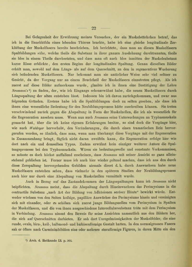 Bei Gelegenheit der Erwähnung meines Versuches, der ein Muskelstückchen betraf, das ich in die Bauchhiihle eines lebenden Thieres brachte, habe ich eine gleiche longitudinale Zer- klüftung der Muskelfasern bereits beschrieben. Ich berichtete, dass man an diesen Muskelfasern Spaltbildungen sähe, welche theils die Substanz in ihrer ganzen Ausdehnung durehtrennten, theils sie blos in einem Theile durchsetzten, und dass man oft auch blos inmitten der Muskelsubstanz kurze Risse erblickte, den ersten Beginn der longitudinalen Spaltung. Genau dieselben Bilder erhält man, sowohl auf dem Längs- als auf dem Querschnitt, an den in regenerativer Wucherung sich befindenden Muskelfasern. Nur bekommt man sie natürlicher Weise sehr viel seltner zu Gesicht, da der Vorgang nur an einem Bruchtheil der Muskelfasern einzutreten pflegt. Als ich zuerst auf diese Bilder aufmerksam wurde, glaubte ich in ihnen eine Bestätigung der Lehre Neumann’s^) zu finden, der, wie ich Eingangs schonerwähnt habe, die neuen Muskelfasern durch Längsspaltung der alten entstehen lässt. Indessen bin ich davon zurückgekommen, und zwar aus folgenden Gründen. Erstens habe ich die Spaltbildungen doch zu selten gesehen, als dass ich ihnen eine wesentliche Bedeutung für den Neubildungsprozess hätte zuschreiben können. Sie treten verschwindend zurück gegen die Abspaltung in Form der Muskelzellen, die ich als wesentlich für die Regeneration ansehen muss. Wenn nun auch Neumann seine Untersuchungen an Typhusmuskeln gemacht hat, über die ich keine eigenen Erfahrungen besitze, so sind doch die Vorgänge hier, wie auch Waldeyer hervorhebt, den Veränderungen, die durch einen tramatischen Reiz hervor- gerufen werden, so ähnlich, dass man, wenn man überhaupt diese Vorgänge mit der Regeneration in Zusammenhang bringt, füglich nicht daran zweifeln kann, die Regeneration erfolge hier wie dort nach ein und demselben Typus. Zudem erwähnt kein einziger weiterer Autore die Spal- tungsprozesse bei den Typhusmuskeln, Wären sie bedeutungsvolle und constante Vorkommnisse, so müsste es doch höchst auffallend erscheinen, dass Neumann mit seiner Ansicht so ganz allein- stehend geblieben ist. Ferner muss ich auch hier wieder geltend machen, dass ich aus den durch diese Zerspaltung hervorgehenden Gebilden niemals direct d. h. durch Auswachsen habe neue Muskelfasern entstehen sehen, dass vielmehr in den späteren Stadien der Neubildungsprozess auch hier nur durch eine Abspaltung von Muskelzellen vermittelt wurde. Auch in Bezug auf das Zustandekommen der Längsspaltungen kann ich Neumann nicht beipflichten. Neumann meint, dass die Abspaltung durch Hineinwachsen des Perimysiums in die contractile Substanz „nach Art der Bildung von Adhäsionen seröser Häute“ bewirkt würde. Ent- weder wüchsen von den Seiten kolbige, papilläre Auswüchse des Perimysiums hinein und vereinigten sich mit einander, oder es schöben sich zuerst junge Bildungszellen vom Perimysium in Spalten der Muskelfasern, und die von ihnen ausgeschiedene Intercellularsubstanz träte mit dem Perimysium in Verbindung. Neumann nimmt den Beweis für seine Ansichten namentlich aus den Bildern her, die sich auf Querschnitten darbieten. Er sah dort Unregelmässigkeiten der Muskelfelder, die eine runde, ovale, birn-, keil-, halbmond- und hufeisenförmige Gestalt hatten. In den normalgrossen Fasern sah er öfters nach Carminimbibition eine oder mehrere sternförmige Figuren, in deren Mitte ein den ‘) Arch. d. Heilkunde IX p. 364.