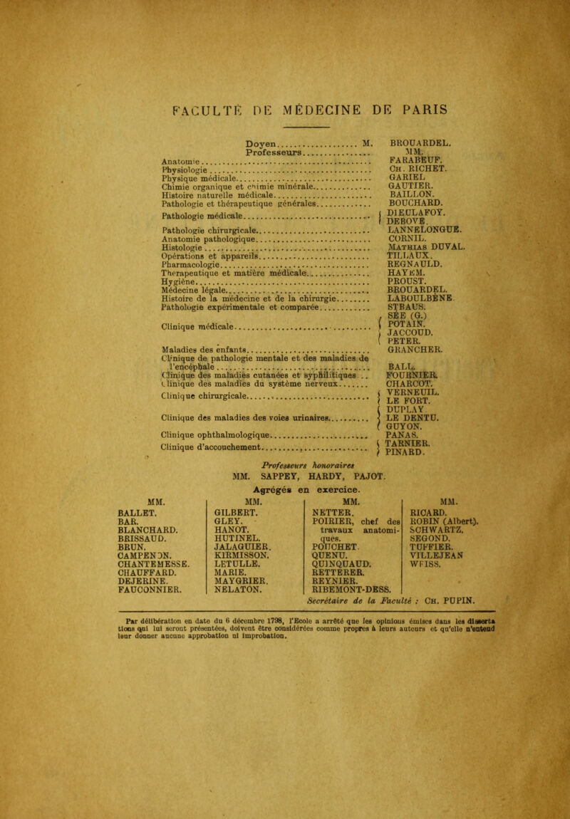 FACULTE HE MÉDECINE DE PARIS Doyen M. Professeurs Anatomie Physiologie Physique médicale Chimie organique et chimie minérale Histoire naturelle médicale Pathologie et thérapeutique générales Pathologie médicale Pathologie chirurgicale Anatomie pathologique Histologie Opérations et appareils Pharmacologie Thérapeutique et matière médicale Hygiène Médecine légale Histoire de la médecine et de la chirurgie Pathologie expérimentale et comparée Clinique médicale Maladies des enfants Chnique de pathologie mentale et des maladies de l’encéphale (.linique des maladiès cutanées et syp&Üitiqaes... (.Unique des maladies du système nerveux Clinique chirurgicale Clinique des maladies des voies urinaires. Clinique ophthalmologique Clinique d’accouchement BROUARDEL. MM. FA BABEUF. Ch . RICHET. GARIEL GAUTIER. BAILLON. BOUCHARD. I DIEULAFOY. I DEBOVB. LANNELONGUB. CüRNIL. Mathias DUVAL. TILLAUX. REGNaULD. HAYEM. PROUST. BROUARDEL. LABÜULBÈNB. STBAÜ8. , SÉE (G.) ( POTAIN. JACCOUD. [ PETER. GRANCHER. BALL. FOUBNIEIt CHARCOT. ( VERNEUIL. I LE FORT. ( DUPLAY ] LE DENTU. ( GUYON. PANAS, i TARNIER. } PINARD. Profcêsevrt honoraire» MM. SAPPBY, HARDY, PAJOT. Agrégés en exercice. MM. MM. MM. BALLET. GILBERT. NETTER. BAR. GLEY. POIRIER, chef des BLANCHARD. HANOT. travaux anatomi- BRISSAUD. BRUN. HUTINEL. JALAQUIER. ques. PGUCHET. CAMPENDN. K1RMIS80N, QUENU, CHANTEMESSE. LETULLE. QUINQUAUD. CHAUFFARD. MARIE. RETTBRBR. DEJERINE. MAYGRIER. REYNIER. FAUCONNIER. NELATON. RIBEMONT-DESS. MM. RICARD. ROBIN (AlbertJ. SCHWARTZ. SBGOND. TUFFIER. VILLBJEAN WFISS. Secrétaire de la Faculté : Ch. PUPIN. s ■■ ? Par délibération en date du 6 décembre 1798, l’Ecole a arrêté que les opinions émises dans les disserta tloos qnl loi seront présentées, doivent être considérées comme propres à leurs auteurs et qu’elle n’enteud leur donner aucune approbation ni improbation.