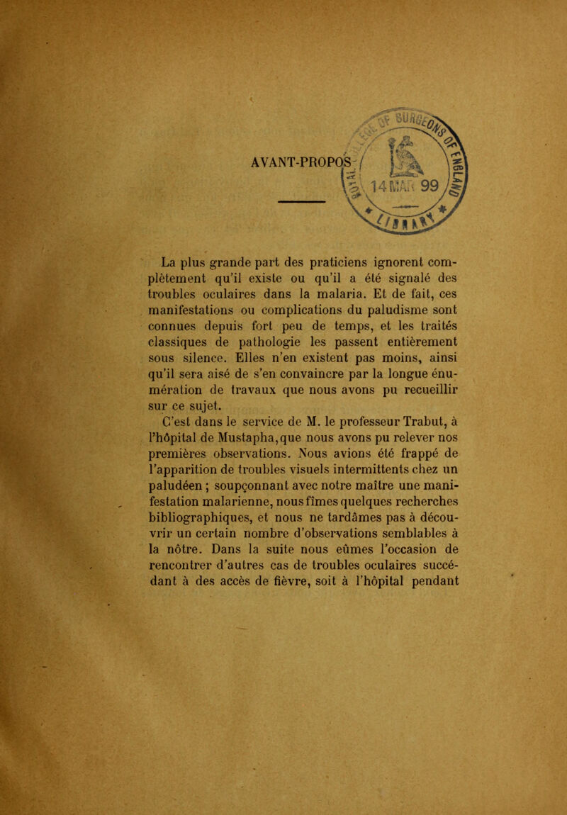 La plus grande part des praticiens ignorent com- plètement qu’il existe ou qu’il a été signalé des troubles oculaires dans la malaria. Et de fait, ces manifestations ou complications du paludisme sont connues depuis fort peu de temps, et les traités classiques de pathologie les passent entièrement sous silence. Elles n’en existent pas moins, ainsi qu’il sera aisé de s’en convaincre par la longue énu- mération de travaux que nous avons pu recueillir sur ce sujet. C’est dans le service de M. le professeur Trabut, à rhôpital de Mustapha, que nous avons pu relever nos premières observations. Nous avions été frappé de l’apparition de troubles visuels intermittents chez un paludéen ; soupçonnant avec notre maître une mani- festation malarienne, nous fîmes quelques recherches bibliographiques, et nous ne tardâmes pas à décou- vrir un certain nombre d’observations semblables à la nôtre. Dans la suite nous eûmes l’occasion de rencontrer d’autres cas de troubles oculaires succé- dant à des accès de fièvre, soit à l’hôpital pendant
