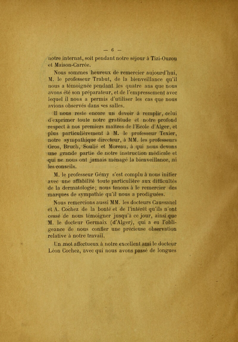 notre internat, soit pendant notre séjour à Tizi-Ouzou et Maison-Carrée. Nous sommes heureux de remercier aujourd’hui, M. le professeur Trabut, de la bienveillance qu’il nous a témoignée pendant les quatre ans que nous avons été son préparateur, et de l’empressement avec lequel il nous a permis d’utiliser les cas que nous avions observés dans «es salles. •Il nous reste encore un devoir à remplir, celui d’exprimer toute notre gratitude et notre profond •respect à nos premiers maîtres de l’Ecole d’Alger, et •plus particulièrement à M. le professeur Texier, notre sympathique directeur, à MM. les professeurs Oros, Bruch, Soubé et Moreau, à qui nous devons une grande partie de notre instruction médicale et qui na nous ont jamais ménagé la bienveillance, ni les conseils. M. le professeur Gémy s’est complu à nous initier avec une affabilité toute particulière aux difficultés de la dermatologie; nous tenons à le remercier des marques de sympathie qu’il nous a prodiguées. Nous remercions aussi MM. les docteurs Gaussanel et A. Cochez de la bonté et de l’intérêt qu’ils n’ont cessé de nous témoigner jusqu’à ce jour, ainsi que M. le docteur Germaix (d’Algerj, qui a eu l’obli- geance de nous confier une précieuse observation relative à notre travail. Un mot affectueux à notre excellent ami le docteur Léon Cochez, avec qui nous avons pas.sé de longues