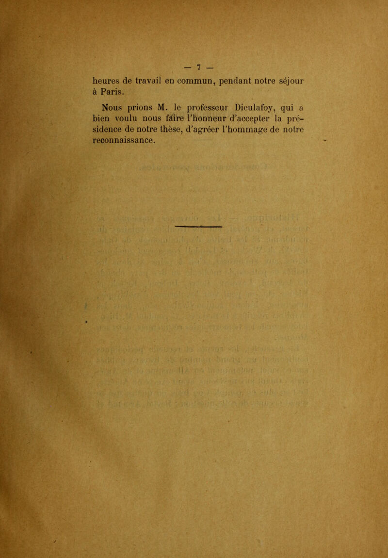 t heures de travail en commun, pendant notre séjour à Paris. Nous prions M. le professeur Dieulafoy, qui a bien voulu nous faire l’honneur d’accepter la pré- sidence de notre thèse, d’agréer l’hommage de notre reconnaissance.