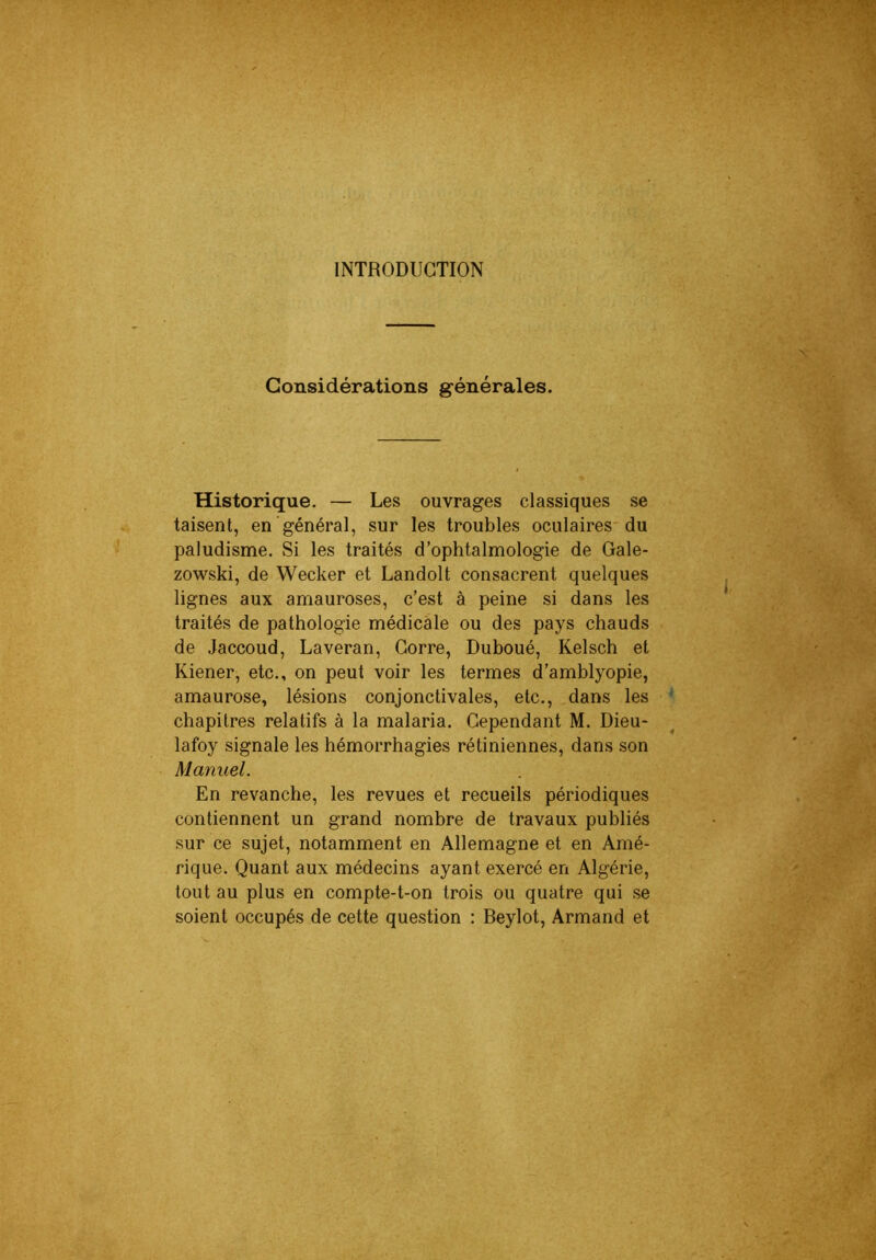 INTRODUCTION Considérations générales. Historique. — Les ouvrages classiques se taisent, en général, sur les troubles oculaires du paludisme. Si les traités d’ophtalmologie de Gale- zowski, de Wecker et Landolt consacrent quelques lignes aux amauroses, c’est à peine si dans les traités de pathologie médicale ou des pays chauds de Jaccoud, Laveran, Gorre, Duboué, Kelsch et Kiener, etc., on peut voir les termes d’amblyopie, amaurose, lésions conjonctivales, etc., dans les chapitres relatifs à la malaria. Cependant M. Dieu- lafoy signale les hémorrhagies rétiniennes, dans son Manuel. En revanche, les revues et recueils périodiques contiennent un grand nombre de travaux publiés sur ce sujet, notamment en Allemagne et en Amé- rique. Quant aux médecins ayant exercé en Algérie, tout au plus en compte-t-on trois ou quatre qui se soient occupés de cette question : Beylot, Armand et