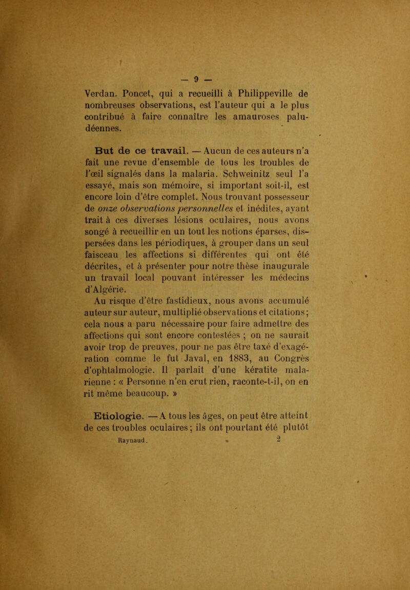 Verdan. Poncet, qui a recueilli à Philippeville de nombreuses observations, est l'auteur qui a le plus contribué à faire connaître les amauroses palu- déennes. But de ce travail.—Aucun de ces auteurs n’a fait une revue d’ensemble de tous les troubles de l’œil signalés dans la malaria. Schweinitz seul l’a essayé, mais son mémoire, si important soit-il, est encore loin d’être complet. Nous trouvant possesseur de onze observations personnelles et inédites, ayant trait à ces diverses lésions oculaires, nous avons songé à recueillir en un tout les notions éparses, dis- persées dans les périodiques, à grouper dans un seul faisceau les affections si différentes qui ont été décrites, et à présenter pour notre thèse inaugurale un travail local pouvant intéresser les médecins d’Algérie. Au risque d’être fastidieux, nous avons accumulé auteur sur auteur, multiplié observations et citations ; cela nous a paru nécessaire pour faire admettre des affections qui sont encore contestées ; on ne saurait avoir trop de preuves, pour ne pas être taxé d’exagé- ration comme le fut Javal, en 1883, au Congrès d’ophtalmologie. 11 parlait d’une kératite mala- rienne : « Personne n’en crut rien, raconte-t-il, on en rit même beaucoup. » Etiolog“ie. —A tous les âges, on peut être atteint de ces troubles oculaires; ils ont pourtant été plutôt Raynaud. •« 2