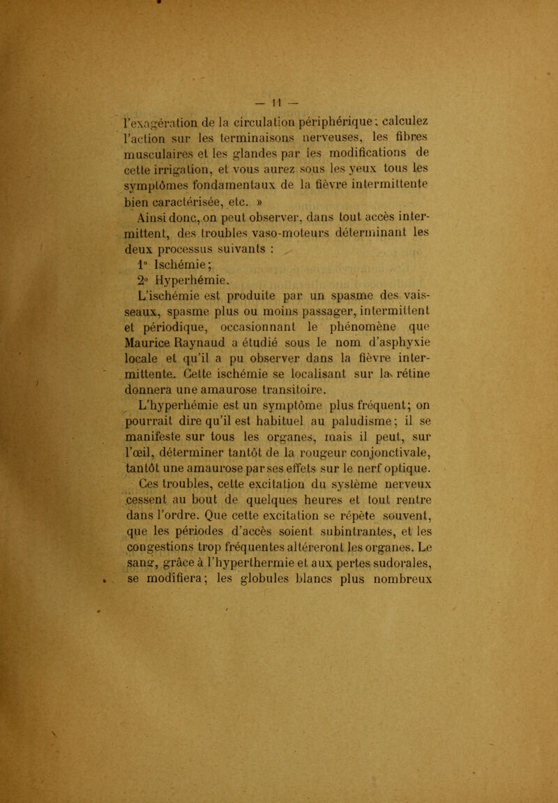 l’exagération de la circulation périphérique; calculez l’action sur les terminaisons nerveuses, les fibres musculaires et les glandes par les modifications de cette irrigation, et vous aurez sous les yeux tous les symptômes fondamentaux de la fièvre intermittente bien caractérisée, etc. » Ainsi donc, on peut observer, dans tout accès inter- mittent, des troubles vaso-moteurs déterminant les deux processus suivants : 1“ Ischémie; 2° Hyperhémie. L’ischémie est produite par un .spasme des vais- seaux, spasme plus ou moins passager, intermittent et périodique, occasionnant le' phénomène que Maurice Raynaud a étudié sous le nom d’asphyxie locale et qu’il a pu observer dans la fièvre inter- mittente. Cette ischémie se localisant sur la^ rétine donnera une amauro.se transitoire. L’hyperhémie est un symptôme plus fréquent; on pourrait dire qu’il est habituel au paludisme; il se manifeste sur tous les organes, mais il peut, sur l’œil, déterminer tantôt de la rougeur conjonctivale, tantôt une amaurose par ses effets sur le nerf optique. Ces troubles, cette excitation du système nerveux .cessent au bout de quelques heures et tout rentre dans l’ordre. Que cette excitation .se répète .souvent, que les périodes d’accès soient subintrantes, et les congestions trop fréquentes altéreront les organes. Le sanar, grâce à l’hyperthermie et aux pertes sudorales, se modifiera ; les globules blancs plus nombreux