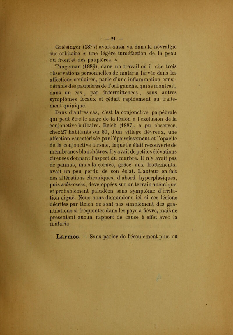 Grièsinger (1877) avait aussi vu dans la névralgie sus-orbitaire « une légère tuméfaction de la peau du front et des paupières. » Tangeman (1889), dans un travail où il cite trois observations personnelles de malaria larvée dans les affections oculaires, parle d’une inflammation consi- dérable des paupières de l’œil gauche, qui se montrait, dans un cas , par intermittences, sans autres symptômes locaux et cédait rapidement au traite- ment quinique. Dans d’autres cas, c’est la conjonctive palpébrale qui peut être le siège de la lésion à l’exclusion de la conjonctive bulbaire. Reich (1887), a pu observer, chez 27 habitants sur 80, d’un village fiévreux, une affection caractérisée par l’épaississement et l’opacité de la conjonctive tarsale, laquelle était recouverte de membranes blanchâtres. 11 y avait de petites élévations cireuses donnant l’aspect du marbre. Il n’y avait pas de pannus, mais la cornée, grâce aux frottements, avait un peu perdu de son éclat. L’auteur en fait des altérations chroniques, d’abord hyperplasiques, puis sclérosées^ développées sur un terrain anémique et probablement paludéen sans .symptôme d’irrita- tion aiguë. Nous nous demandons ici si ces lésions décrites par Reich ne sont pas simplement des gra- nulations si fréquentes dans les pays à fièvre, mais ne présentant aucun rapport de cause à effet avec la malaria. Larmes. — Sans parler de l’écoulement plus ou