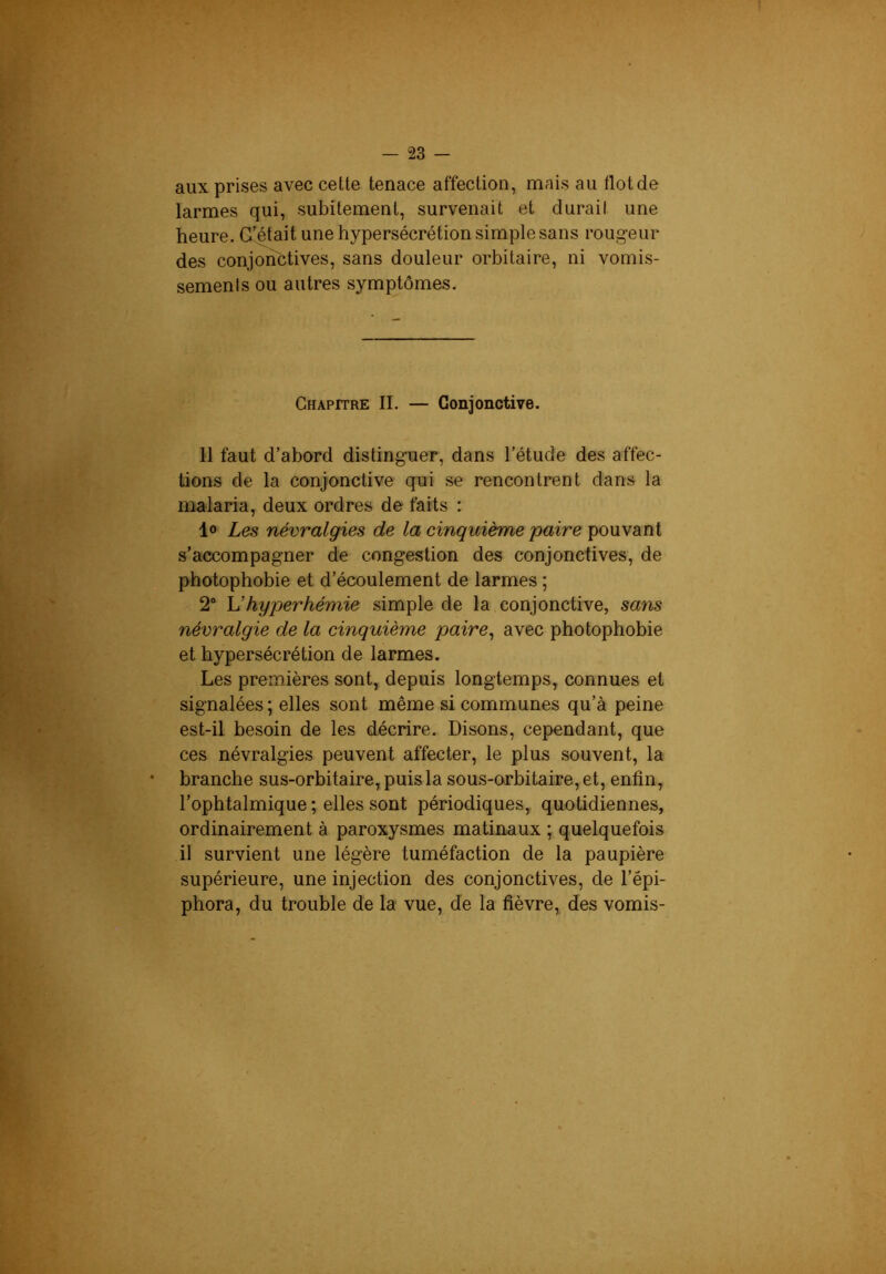 — “23 - aux prises avec cette tenace affection, mais au flot de larmes qui, subitement, survenait et durait une heure. Gfétait une hypersécrétion simple sans rougeur des conjonctives, sans douleur orbitaire, ni vomis- sements ou autres symptômes. Chapitre II. — Conjonctive. 11 faut d’abord distinguer, dans l’étude des affec- tions de la conjonctive qui se rencontrent dans la malaria, deux ordres de- faits : 1» Les névralgies de la cinquième paire pouvant s’accompagner de congestion des conjonctives, de photophobie et d’écoulement de larmes ; 2* hyperhémie simple de la conjonctive, sans névralgie de la cinquième paire^ avec photophobie et hypersécrétion de larmes. Les premières sont, depuis longtemps, connues et signalées; elles sont même si communes qu’à peine est-il besoin de les décrire. Disons, cependant, que ces névralgies peuvent affecter, le plus souvent, la branche sus-orbitaire, puis la sous-orbitaire, et, enfin, l’ophtalmique ; elles sont périodiques, quotidiennes, ordinairement à paroxysmes matinaux ; quelquefois il survient une légère tuméfaction de la paupière supérieure, une injection des conjonctives, de l’épi- phora, du trouble de la vue, de la fièvre, des vomis-