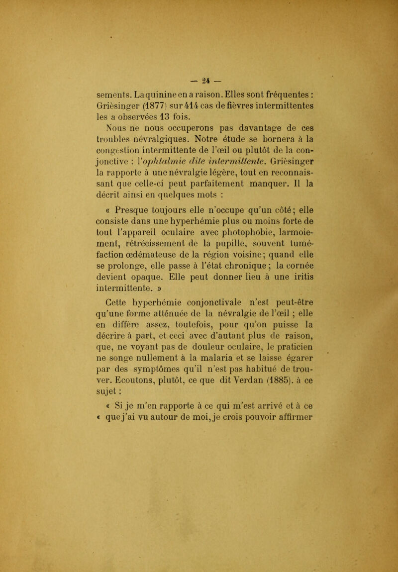 — “24 — sements. Laquinineena raison. Elles sont fréquentes : Grièsinger (1877) sur 414 cas de fièvres intermittentes les a observées 13 fois. Nous ne nous occuperons pas davantage de ces troubles névralgiques. Notre étude se bornera à la congestion intermittente de l’œil ou plutôt de la con- jonctive : Yophtalmie dite intermittente. Grièsinger la rapporte à une névralgie légère, tout en reconnais- sant que celle-ci peut parfaitement manquer. Il la décrit ainsi en quelques mots : « Presque toujours elle n’occupe qu’un côté; elle consiste dans une hyperhémie plus ou moins forte de tout l’appareil oculaire avec photophobie, larmoie- ment, rétrécissement de la pupille, souvent tumé- faction œdémateuse delà région voisine; quand elle se prolonge, elle passe à l’état chronique ; la cornée devient opaque. Elle peut donner lieu à une iritis intermittente. » Cette hyperhémie conjonctivale n’est peut-être qu’une forme atténuée de la névralgie de l’œil ; elle en diffère assez, toutefois, pour qu’on puisse la décrire à part, et ceci avec d’autant plus de raison, que, ne voyant pas de douleur oculaire, le praticien ne songe nullement à la malaria et se laisse égarer par des symptômes qu’il n’est pas habitué de trou- ver. Ecoutons, plutôt, ce que dit Verdan (1885). à ce sujet : « Si je m’en rapporte à ce qui m’est arrivé et à ce « quej’ai vu autour de moi, je crois pouvoir affirmer