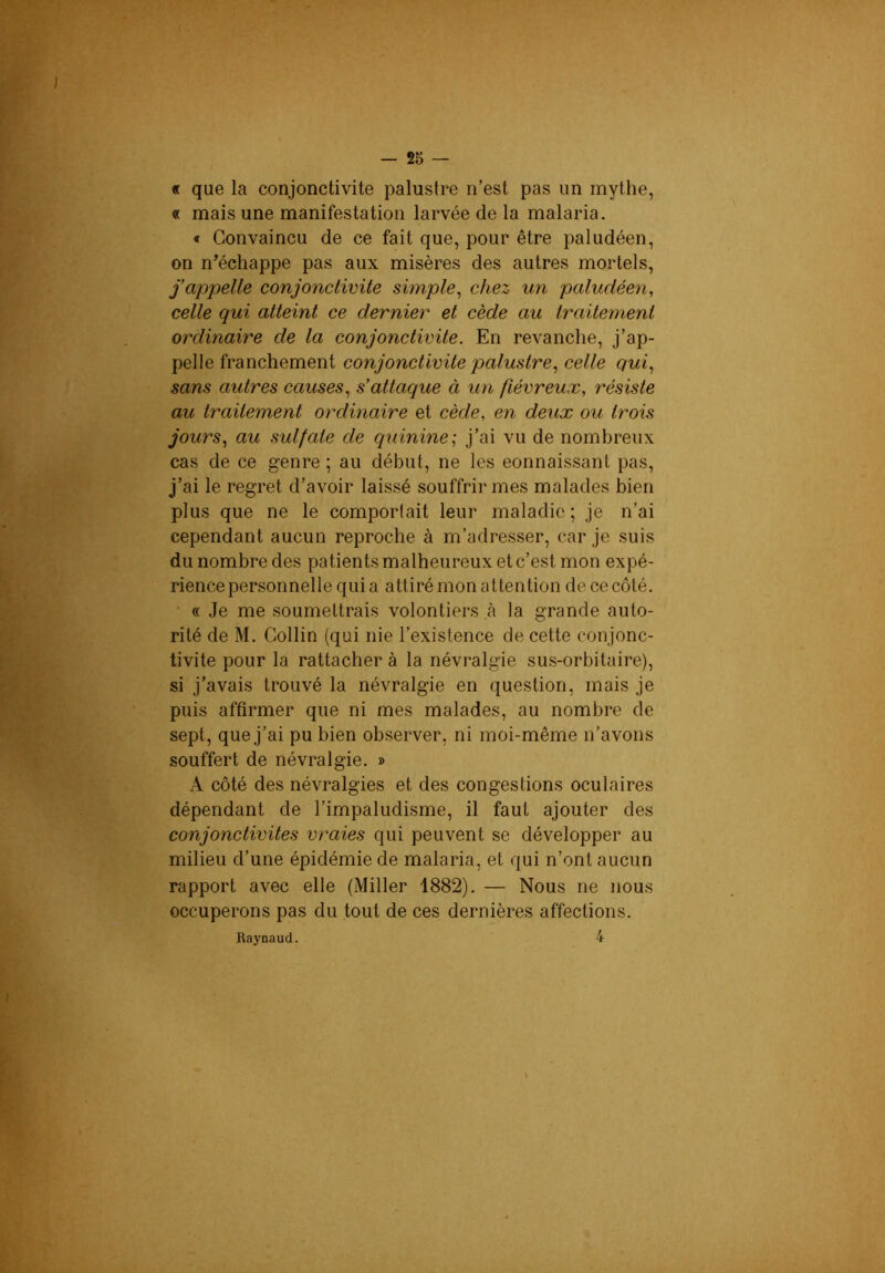 — 25 — « que la conjonctivite palustre n’est pas un mythe, « mais une manifestation larvée de la malaria. « Convaincu de ce fait que, pour être paludéen, on n^échappe pas aux misères des autres mortels, f appelle conjonctivite simple^ chez un paludéen, celle qui atteint ce dernier et cède au traitement ordinaire de la conjonctivite. En revanche, j’ap- pelle franchement conjonctivite palustre, celle qui, sans autres causes, s’attaque à un fiévreux, résiste au traitement ordinaire et cède, en deux ou trois jours, au sulfate de quinine; j’ai vu de nombreux cas de ce genre ; au début, ne les eonnaissant pas, j’ai le regret d’avoir laissé souffrir mes malades bien plus que ne le comportait leur maladie ; je n’ai cependant aucun reproche à m’adresser, car je suis du nombre des patients malheureux et c’est mon expé- rience personnelle quia attiré mon attention de ce côté. ■ « Je me soumettrais volontiers à la grande auto- rité de M. Collin (qui nie l’existence de cette conjonc- tivite pour la rattacher à la névralgie sus-orbitaire), si j’avais trouvé la névralgie en question, mais je puis affirmer que ni mes malades, au nombre de sept, que j’ai pu bien observer, ni moi-même n’avons souffert de névralgie. » A côté des névralgies et des congestions oculaires dépendant de l’impaludisme, il faut ajouter des conjonctivites vraies qui peuvent se développer au milieu d’une épidémie de malaria, et qui n’ont aucun rapport avec elle (Miller 1882). — Nous ne nous occuperons pas du tout de ces dernières affections. Raynaud. 4