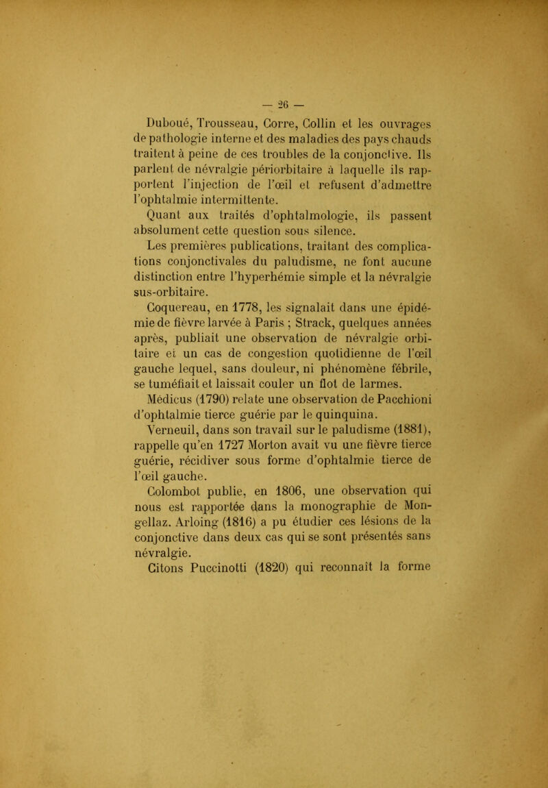 “26 — Duboué, Trousseau, Gorre, Collin et les ouvrages de pathologie interne et des maladies des pays chauds traitent à peine de ces troubles de la conjoncHve. Ils parlent de névralgie périorbitaire à laquelle ils rap- portent l’injection de Tœil et refusent d’admettre l’ophtalmie intermittente. Quant aux traités d’ophtalmologie, ils passent absolument cette question sous silence. Les premières publications, traitant des complica- tions conjonctivales du paludisme, ne font aucune distinction entre l’hyperhémie simple et la névralgie sus-orbitaire. Goquereau, en 1778, les signalait dans une épidé- mie de fièvre larvée à Paris ; Strack, quelques années après, publiait une observation de névralgie orbi- taire et un cas de congestion quotidienne de l’œil gauche lequel, sans douleur, ni phénomène fébrile, se tuméfiait et laissait couler un flot de larmes. Médicus (1790) relate une observation de Pacchioni d’ophtalmie tierce guérie par le quinquina. Verneuil, dans son travail sur le paludisme (1881), rappelle qu’en 1727 Morton avait vu une fièvre tierce guérie, récidiver sous forme d’ophtalmie tierce de Tœil gauche. Golombot publie, en 1806, une observation qui nous est rapportée dans la monographie de Mon- gellaz. Arloing (1816) a pu étudier ces lésions de la conjonctive dans deux cas qui se sont pré.sentés sans névralgie. Citons Puccinotti (1820) qui reconnaît la forme