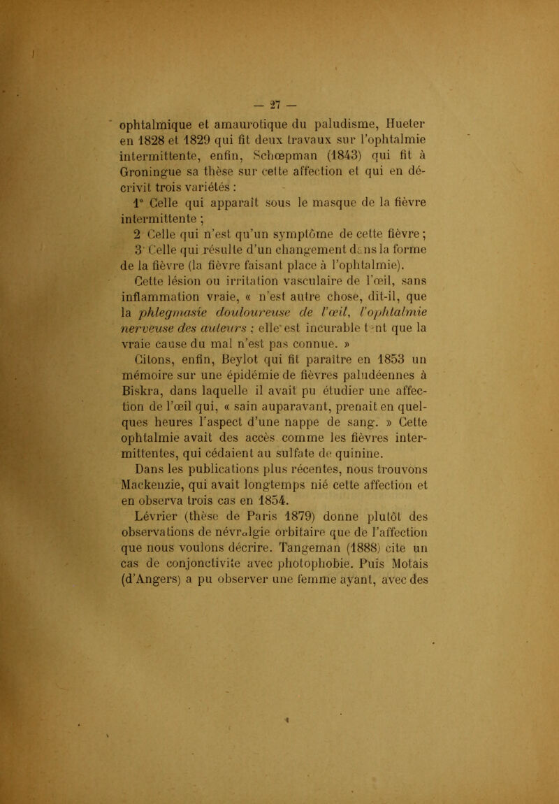 ophtalmique et amaurotique du paludisme, Hueter ; en 1828 et 1829 qui fit deux travaux sur l’ophtalmie intermittente, enfin, Schœpman (1843) qui fit à Groningue sa thèse sur cette affection et qui en dé- V crivit trois variétés : 1“ Celle qui apparaît sous le masque de la fièvre intermittente ; 2 Celle qui n’est qu’un symptôme de cette fièvre ; 3‘ Celle qui résulte d’un changement dans la forme de la fièvre (la fièvre faisant place à l’ophtalmie). Cette lésion ou irritation vasculaire de l’œil, sans inflammation vraie, « n’est autre chose, dit-il, que la phlegmasie douloureuse de l’œil, Vophlalmie C. nerveuse des aiUeurs ; elle'est incurable t-nt que la vraie cause du mal n’est pas connue. » Citons, enfin, Beylot qui fit paraître en 1853 un mémoire sur une épidémie de fièvres paludéennes à Biskra, dans laquelle il avait pu étudier une affec- tion de l’œil qui, « sain auparavant, prenait en quel- ques heures l’aspect d’une nappe de sang. » Cette py ophtalmie avait des accès comme les fièvres inter- mittentes, qui cédaient au sulfate de quinine. Dans les publications plus récentes, nous trouvons Mackenzie, qui avait longtemps nié cette affection et en observa trois cas en 1854. Lévrier (thèse de Paris 1879) donne plutôt des observations de névralgie orbitaire que de l’affection que nous voulons décrire. Tangeman (1888) cite un cas de conjonctivite avec photophobie. Puis Motais (d’Angers) a pu observer une femme ayant, avec des «