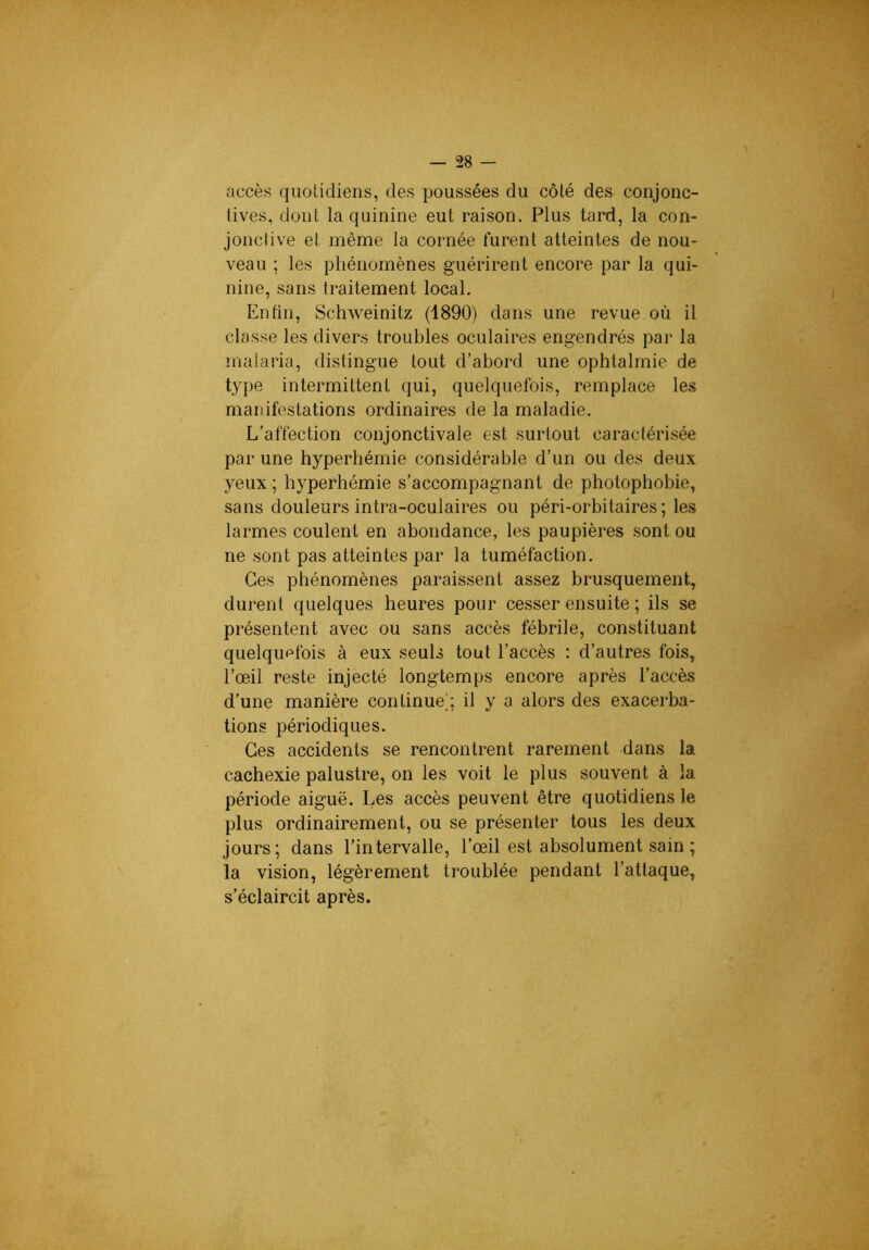 accès quotidiens, des poussées du côté des conjonc- tives, dont la quinine eut raison. Plus tard, la con- jonctive et même la cornée furent atteintes de nou- veau ; les phénomènes guérirent encore par la qui- nine, sans traitement local. Enfin, Schweinitz (1890) dans une revue où il classe les divers troubles oculaires engendrés par la malaria, distingue tout d’abord une ophtalmie de type intermittent qui, quelquefois, remplace les manifestations ordinaires de la maladie. L’affection conjonctivale est surtout caractérisée par une hyperhémie considérable d’un ou des deux yeux ; hyperhémie s’accompagnant de photophobie, sans douleurs intra-oculaires ou péri-orbitaires ; les larmes coulent en abondance, les paupières sont ou ne sont pas atteintes par la tuméfaction. Ces phénomènes paraissent assez brusquement, durent quelques heures pour cesser ensuite ; ils se présentent avec ou sans accès fébrile, constituant quelquefois à eux seuls tout l’accès : d’autres fois, l’œil reste injecté longtemps encore après l’accès d’une manière continue]; il y a alors des exacerba- tions périodiques. Ces accidents se rencontrent rarement dans la cachexie palustre, on les voit le plus souvent à la période aiguë. Les accès peuvent être quotidiens le plus ordinairement, ou se présenter tous les deux jours; dans l’intervalle, l’œil est absolument sain ; la vision, légèrement troublée pendant l’attaque, s’éclaircit après.