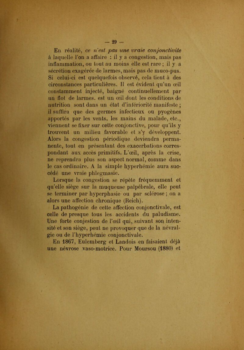 En réalité, ce nest pas une vraie conjonctivite à laquelle Ton a affaire : il y a congestion, mais pas inflammation, ou tout au moins elle est rare ; il y a sécrétion exagérée de larmes, mais pas de muco-pus. Si celui-ci est quelquefois observé, cela tient à des circonstances particulières. Il est évident qu’un œil constamment injecté, baigné continuellement par un flot de larmes, est un œil dont les conditions de nutrition sont dans un état d’infériorité manifeste ; il suffira que des germes infectieux ou pyogènes apportés par les vents, les mains du malade, etc., viennent se fixer sur cette conjonctive, pour qu’ils y trouvent un milieu favorable et s’y développent. Alors la congestion périodique deviendra perma- nente, tout en présentant des exacerbations corres- pondant aux accès primitifs. L’œil, après la crise, ne reprendra plus son aspect normal, comme dans le cas ordinaire. A la simple hyperhémie aura suc- cédé une vraie phlegmasie. Lorsque la congestion se répète fréquemment et qu’elle siège sur la muqueuse palpébrale, elle peut se terminer par hyperphasie ou par sclérose ; on a alors une affection chronique (Reich). La pathogénie de cette affection conjonctivale, est celle de presque tous les accidents du paludisme. Une forte conjestion de l’œil qui, suivant son inten- sité et son siège, peut ne provoquer que de la névral- gie ou de l’hyperhémie conjonctivale. En 1867, Eulemberg et Landois en faisaient déjà une névrose vaso-motrice. Pour Moursou (1880) et