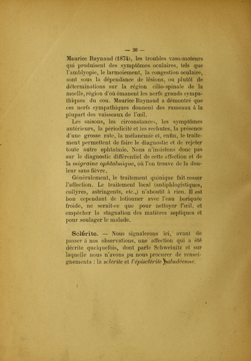 Maurice Raynaud (1874), les troubles vaso-moteurs qui produisent des symptômes oculaires, tels que l’amblyopie, le larmoiement, la congestion oculaire, sont sous la dépendance de lésions, ou plutôt de déterminations sur la région cilio-spinale de la moelle, région d’où émanent les nerfs grands sympa- thiques du cou. Maurice Raynaud a démontré que ces nerfs sympathiques donnent des rameaux à la plupart des vaisseaux de l’œil. Les saisons, les circonstances, les symptômes antérieurs, la périodicité et les rechutes, la présence d’une grosse rate, la mélanémie et, enfin, le traite- ment permettent de faire le diagnostic et de rejeter toute autre ophtalmie. Nous n’insistons donc pas sur le diagnostic différentiel de cette affection et de la migraine ophtalmique^ où l’on trouve de la dou- leur sans fièvre. Généralement, le traitement quinique fait cesser l’affection. Le traitement local (antiphlogistiques, collyres, astringents, etc.,) n’aboutit à rien. 11 est bon cependant de lotionner avec l’eau boriquée froide, ne serait-ce que pour nettoyer l'œil, et empêcher la stagnation des matières septiques et pour soulager le malade. Sclérite. — Nous signalerons ici, avant de passer à nos observations, une affection qui a été décrite quelquefois, dont parle Schweinitz et sur laquelle nous n’avons pu nous procurer de rensei- gnements : la sclérite et Vépisclérite\aludéenne. i