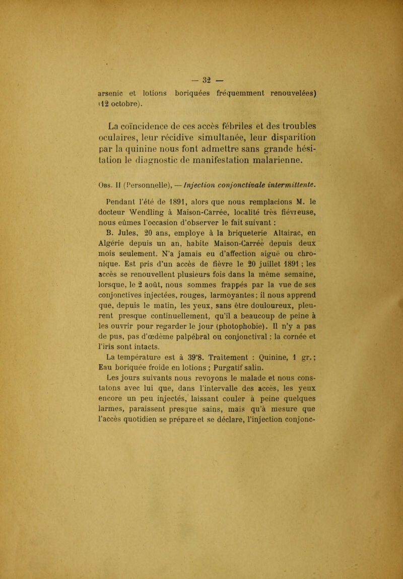 arsenic et lotions boriquées fréquemment renouvelées) il2 octobre). La coïncidence de ces accès fébriles et des troubles oculaires, leur récidive simultanée, leur disparition par la quinine nous font admettre sans grande hé.si- tation le diagnostic de manifestation malarienne. Obs. Il (Personnelle),—Injection conjonctimle intermittente. Pendant l’été de 1891, alors que nous remplacions M. le docteur Wendling à Maison-Carrée, localité très fiévieuse, nous eûmes l’occasion d’observer le fait suivant : B. Jules, 20 ans, employé à la briqueterie Altairac, en Algérie depuis un an, habite Maison-Carrée depuis deux mois seulement. N’a jamais eu d’affection aiguë ou chro- nique. Est pris d’un accès de fièvre le 20 juillet 1891 ; les accès se renouvellent plusieurs fois dans la même semaine, lorsque, le 2 août, nous sommes frappés par la vue de ses conjonctives injectées, rouges, larmoyantes; il nous apprend que, depuis le malin, les yeux, sans être douloureux, pleu- rent presque continuellement, qu’il a beaucoup de peine à les ouvrir pour regarder le jour (photophobie). Il n’y a pas de pus, pas d’œdème palpébral ou conjonctival ; la cornée et l’iris sont intacts. La température est à 39°8. Traitement : Quinine, 1 gr. ; Eau boriquée froide en lotions ; Purgatif salin. Les jours suivants nous revoyons le malade et nous cons- tatons avec lui que, dans l’intervalle des accès, les yeux encore un peu injectés, laissant couler à peine quelques larmes, paraissent presque sains, mais qu’à mesure que l’accès quotidien se prépare et se déclare, l’injection conjonc-