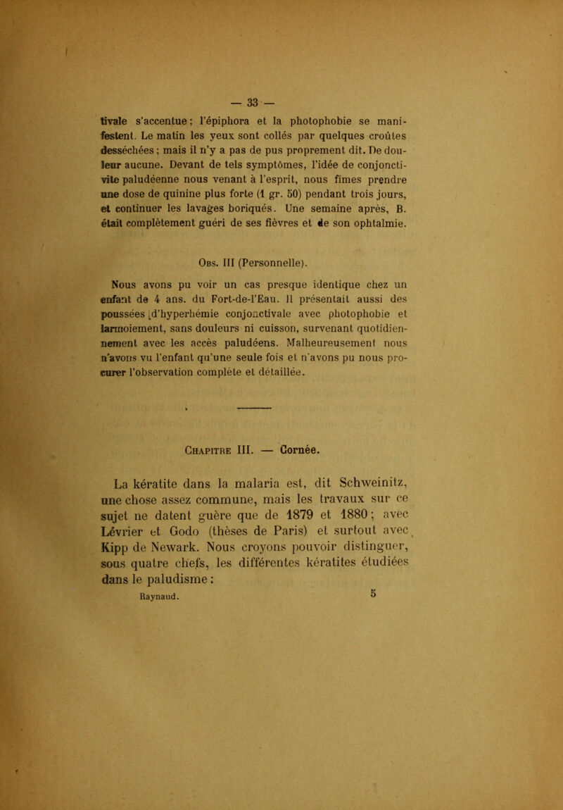 tivale s’accentue; l’épiphora et la photophobie se mani- festent. Le matin les yeux sont collés par quelques croûtes desséchées ; mais il n’y a pas de pus proprement dit. De dou- leur aucune. Devant de tels symptômes, l’idée de conjoncti- vite paludéenne nous venant à l’esprit, nous fîmes prendre une dose de quinine plus forte (1 gr. 50) pendant trois jours, et continuer les lavages boriqués. Une semaine après, B. était complètement guéri de ses fièvres et ëe son ophtalmie. Obs. 111 (Personnelle). Nous avons pu voir un cas presque identique chez un enfant de 4 ans. du Fort-de-l’Eau. 11 présentait aussi des poussées [d’hyperhémie conjonctivale avec photophobie et larmoiement, sans douleurs ni cuisson, survenant quotidien- nement avec les accès paludéens. Malheureusement nous n’avons vu l’enfant qu’une seule fois et n'avons pu nous pro- curer l’observation complète et détaillée. Chapitre III. — Cornée. La kératite dans la malaria est, dit Schweinitz, nne chose assez commune, mais les travaux sur ce sujet ne datent guère que de 1879 et 1880 ; avec Lévrier et Godo (thèses de Paris) et surtout avec^ Kipp de Newark. Nous croyons pouvoir distinguer, sous quatre chefs, les différentes kératites étudiées dans le paludisme : Raynaud. ^