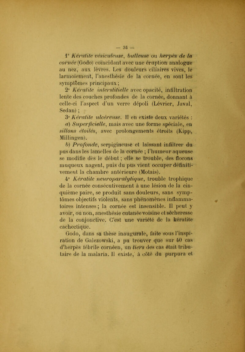 1 Kératite vésiculeuse^ bulleuse ou he'rpès de là cornée (Godo) coïncidant avec une éruption analogu'e au nez, aux lèvres. Les douleurs ciliaires vives, le larmoiement, l’anesthésie de la cornée, en .sont les symptômes principaux ; 2“ Kératite interstitielle avec opacité, infiltration lente des couches profondes de la cornée, donnant à celle-ci l’aspect d’un verre dépoli (Lévrier, Javal, Sedan); 3“ Kératite ulcéreuse. 11 en existe deux variétés : a) Superficielle., mais avec une forme spéciale, en sillons étoilés., avec prolongements étroits (Kipp, Millingen). b) Profonde., serpigineuse et laissant infiltrer du pus dans les lamelles de la cornée ; l’humeur aqueuse se modifie dès le début ; elle se trouble, des flocons muqueux nagent, puis du pus vient occuper définiti- vement la chambre antérieure (Motais). 4° Kératite neuroparalytique, trouble trophique de la cornée consécutivement à une lésion de la cin- quième paire, se produit sans douleurs, sans symp- tômes objectifs violents, sans phénomènes inflamma- toires intenses ; la cornée est insensible. Il peut y avoir, ou non, anesthésie cutanée voisine et sécheresse de la conjonctive. C’est une variété de la kératite cachectique. Godo, dans sa thèse inaugurale, faite sous l’inspi- ration de Galezowski, a pu trouver que sur 40 cas d’herpès fébrile cornéen, un tiers des cas était tribu- taire de la malaria. Il existe,’ à côté du purpura et