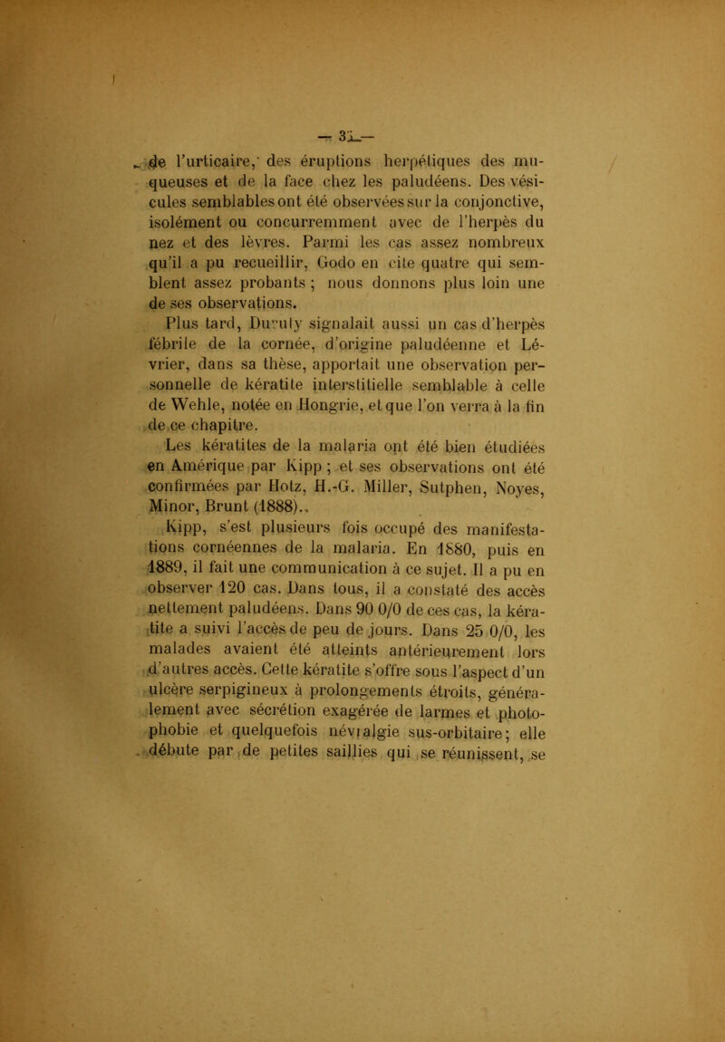 ^ 3i_- :,de. Turticaire,' des éruptions herpétiques des mu- queuses et de la face chez les paludéens. Des vési- cules semblables ont été observées sur la conjonctive, isolément ou concurremment avec de l’herpès du nez et des lèvres. Parmi les cas assez nombreux qu’il a pu recueillir, Godo en cite quatre qui sem- blent assez probants ; nous donnons plus loin une de ses observations. Plus tard, Duruty signalait aussi un cas d’herpès fébrile de la cornée, d’origine paludéenne et Lé- vrier, dans sa thèse, apportait une observation per- sonnelle de kératite interstitielle semblable à celle de Wehle, notée en Hongrie, et que l’on verra à la fin de.ce chapitre. Les kératites de la malaria opt été bien étudiées en Amérique par Kipp ; et ses observations ont été confirmées par Hotz, H.-G. Miller, Sutphen, Noyés, Minor, Brunt (1888).. Kipp, s’est plusieurs fois occupé des manifesta- tions cornéennes de la malaria. En 1880, puis en 1889, il fait une communication à ce sujet. Il a pu en observer 120 cas. Dans tous, il a constaté des accès nettement paludéens. Dans 90 0/0 de ces cas, la kéra- tite a suivi l’accès de peu de jours. Dans 25 0/0, les malades avaient été atteints antérieurement lors d autres accès. Cette kératite s’offre sous l’aspect d’un ulcère serpigineux à prolongements étroits, généra- lement avec sécrétion exagérée de larmes et vphoto- phobie et quelquefois névralgie sus-orbitaire; elle débute parade petites saillies qui,se réunissent, se
