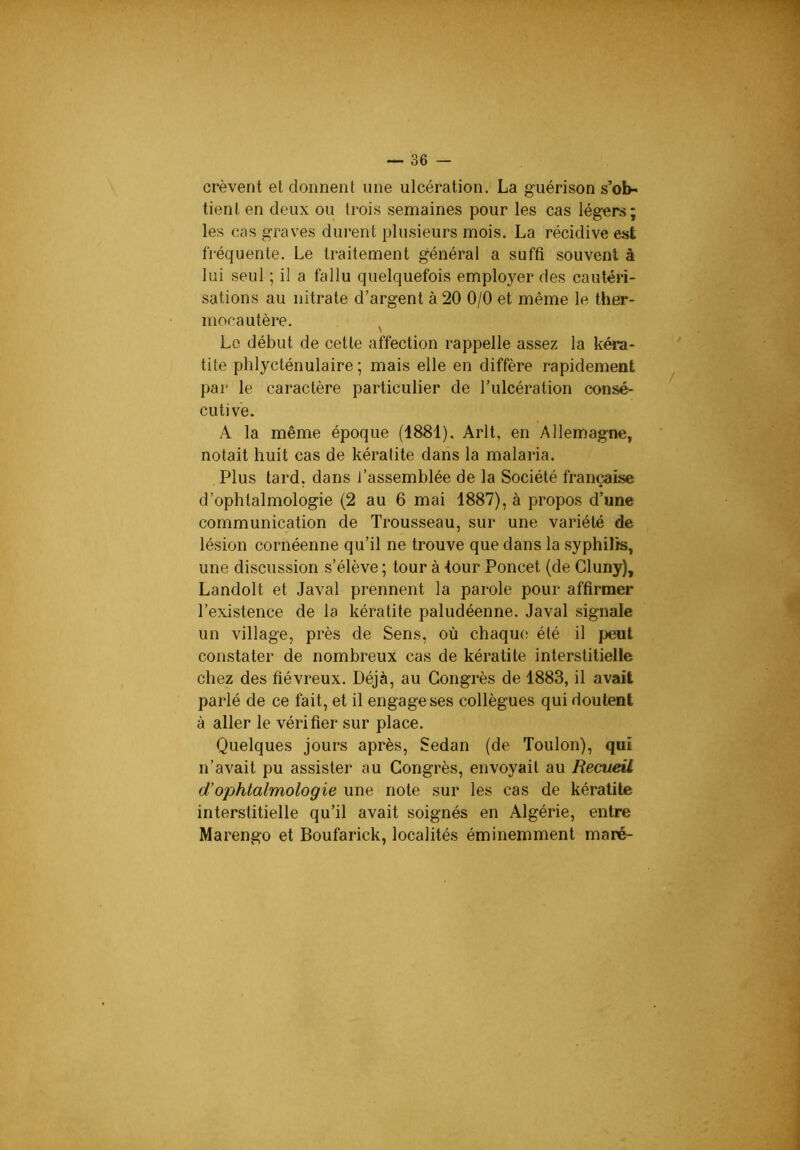 crèvent et donnent une ulcération. La guérison s’ob- tient en deux ou trois semaines pour les cas légers; les cas graves durent plusieurs mois. La récidive est fréquente. Le traitement général a suffi .souvent à lui seul ; il a fallu quelquefois employer des cautéri- sations au nitrate d’argent à 20 0/0 et même le ther- mocautère. ^ Le début de cette affection rappelle assez la kéra- tite phlycténulaire ; mais elle en diffère rapidement par le caractère particulier de l’ulcération consé- cutive. A la même époque (1881). Arlt, en Allemagne, notait huit cas de kératite dans la malaria. Plus tard, dans l’assemblée de la Société française d’ophtalmologie (2 au 6 mai 1887), à propos d’une communication de Trousseau, sur une variété de lésion cornéenne qu’il ne trouve que dans la .syphilis, une discussion s’élève; tour à tour Poncet (de Cluny), Landolt et Javal prennent la parole pour affirmer l’existence de la kératite paludéenne. Javal signale un village, près de Sens, où chaque; été il peut constater de nombreux cas de kératite interstitielle chez des fiévreux. Déjà, au Congrès de 1883, il avait parlé de ce fait, et il engage ses collègues qui doutent à aller le vérifier sur place. Quelques jours après, Sedan (de Toulon), qui n’avait pu assister au Congrès, envoyait au Recueil d’ophtalmologie une note sur les cas de kératite interstitielle qu’il avait soignés en Algérie, entre Marengo et Boufarick, localités éminemment maré-