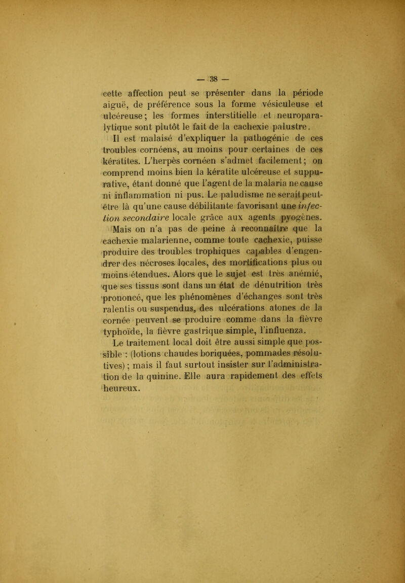 cette affection peut se présenter dans la période aiguë, de préférence sous la forme vésiculeuse et ulcéreuse; les formes interstitielle et neuropara- lytique sont plutôt le fait de la cachexie palustre. Il est malaisé d’expliquer la pathogénie de ces troubles cornéens, au moins pour certaines de ces kératites. L’herpès coméen s’admet .facilement ; on comprend moins bien la kératite ulcéreuse et suppu- rative, étant donné que l’agent de la malaria ne cause ni inflammation ni pus. Le paludisme ne serait peut- ■èlre là qu’une cause débilitante favorisant \im infec- tion secondaire locale grâce aux agents pyogènes. Mais on n’a pas de peine à reconnaître que la cachexie malarienne, comme toute cachexie, puisse produire des troubles trophiques capables d’engen- drer des nécroses locales, des mortifications plus ou moins étendues. Alors que le sujet est très .anémié, 'que ses tissus sont dans un état de dénutrition très ■prononcé, que les phénomènes d’échanges sont très ralentis ou suspendus, des ulcérations atones de la cornée peuvent se produire comme dans la fièvre typhoïde, la fièvre gastrique simple, l’influenza. Le traitement local doit être aussi simple que pos- 'isîble ; (lotions chaudes boriquées, pommades résolu- tives) ; mais il faut surtout insister sur l’administra- tion de la quinine. Elle aura rapidement des effets 'heureux.