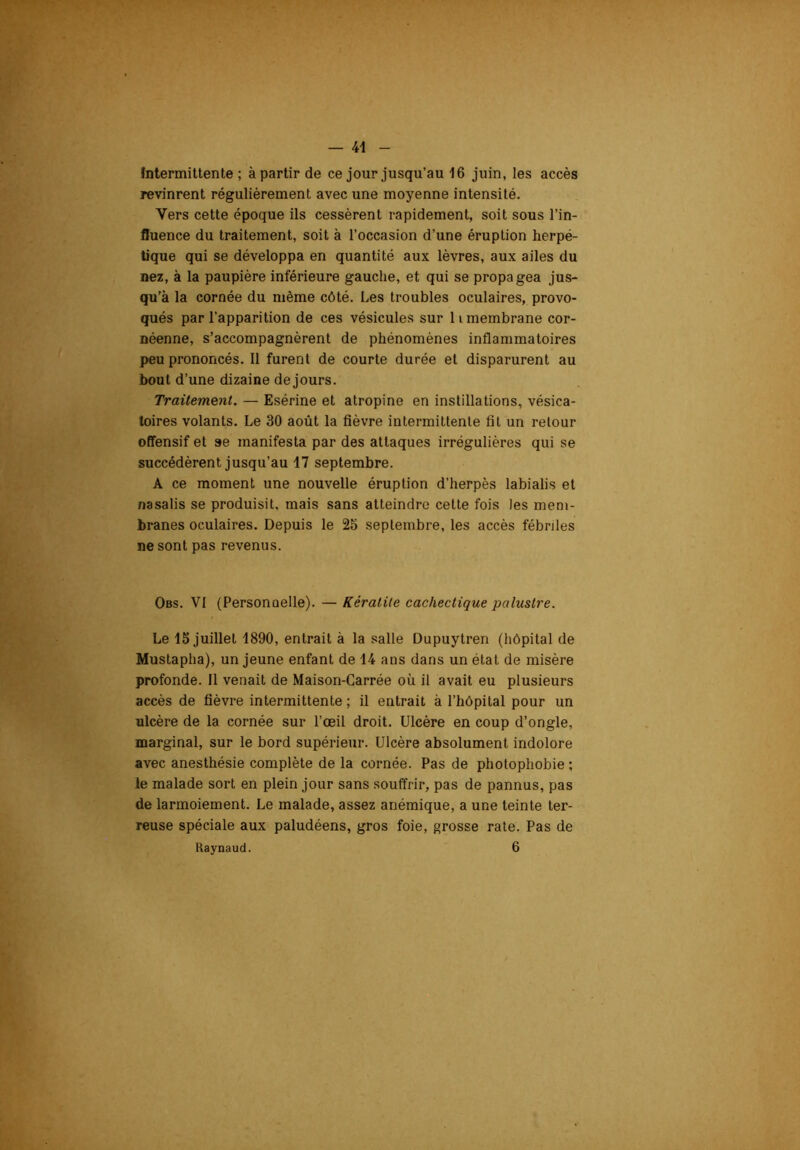 Intermittente; à partir de ce jour jusqu’au 16 juin, les accès revinrent régulièrement avec une moyenne intensité. Vers cette époque ils cessèrent rapidement, soit sous l’in- fluence du traitement, soit à l’occasion d’une éruption herpé- tique qui se développa en quantité aux lèvres, aux ailes du nez, à la paupière inférieure gauche, et qui se propagea jus- qu’à la cornée du même côté. Les troubles oculaires, provo- qués par l’apparition de ces vésicules sur li membrane cor- néenne, s’accompagnèrent de phénomènes inflammatoires peu prononcés. Il furent de courte durée et disparurent au bout d’une dizaine de jours. Traitement. — Esérine et atropine en instillations, vésica- toires volants. Le 30 août la fièvre intermittente fil un retour offensif et »e manifesta par des attaques irrégulières qui se succédèrent jusqu’au 17 septembre. A ce moment une nouvelle éruption d’herpès labialis et nasalis se produisit, mais sans atteindre cette fois les mem- branes oculaires. Depuis le 25 septembre, les accès fébriles ne sont pas revenus. Obs. VI (Personoelle). — Kératite cachectique palustre. Le 15 juillet 1890, entrait à la salle Dupuytren (hôpital de Mustapha), un jeune enfant de 14 ans dans un étal de misère profonde. Il venait de Maison-Carrée où il avait eu plusieurs accès de fièvre intermittente ; il entrait à l’hôpilal pour un ulcère de la cornée sur l’œil droit. Ulcère en coup d’ongle, marginal, sur le bord supérieur. Ulcère absolument indolore avec anesthésie complète de la cornée. Pas de photophobie ; le malade sort en plein jour sans souffrir, pas de pannus, pas de larmoiement. Le malade, assez anémique, a une teinte ter- reuse spéciale aux paludéens, gros foie, grosse rate. Pas de Raynaud. 6