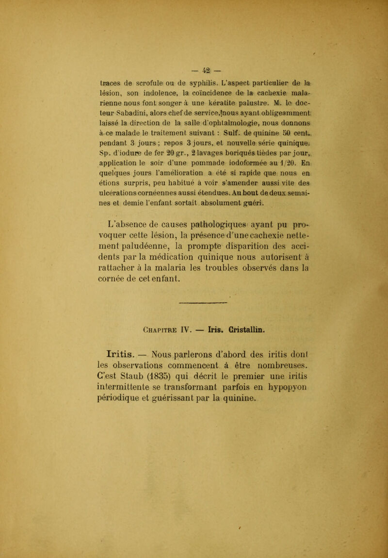 traces de scrofule ou de syphilis. L’aspect particulier de la lésion, son indolence, la coïncidence de la cachexie mala- rienne nous font songer à une kératite palustre. M. le doc- teur Sabadini, alors chef de service,{nous ayant obligeamment laissé la direction de la salle d’ophtalmologie, nous donnons à ce malade le traitement suivant : Suif, de quinine 50 cent, pendant 3 jours ; repos 3 jours, et nouvelle série quinique. Sp. d’iodure de fer 20 gr., 2 lavages boriqués tièdes par jour, application le soir d’une pommade iodoformée au-1/20. En quelques jours l’amélioration a été si rapide que nous en étions surpris, peu habitué à voir s’amender aussi vite des ulcérations cornéennes aussi étendues. Au bout de deux semai- nes et demie l’enfant sortait absolument guéri. L’absence de causes pathologiques' ayant pu pro- voquer cette lésion, la présence d'une cachexie nette- ment paludéenne, la prompte disparition des acci- dents par la médication quinique nous autorisent à rattacher à la malaria les troubles observés dans la cornée de cet enfant. Chapitre IV. — Iris. Cristallin. Iritis. — Nous parlerons d’abord des iritis doni les observations commencent à être nombreuses. C’est Staub (1835) qui décrit le premier une iritis intermittente se transformant parfois en hypopyon périodique et guérissant par la quinine. /