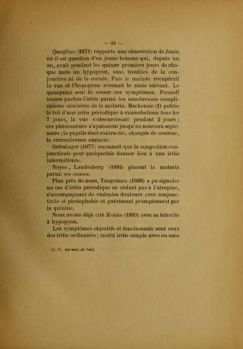 Quagliiio (1871) rapporte une observation de Janin où il est question d’un jeune homme qui, depuis un an, avait pendant les quinze premiers jours de cha- que mois un hypopyon, sans troubles de la con- jonctive ni de la cornée. Puis le malade récupérait la vue et l’hypopyon revenait le mois suivant. Le quinquina seul fit cesser ces symptômes. Pennoff trouve parfois l’iritis parmi les nombreuses compli- cations oculaires de la malaria. Mackenzie (1) publie le fait d’une iritis périodique à exacerbations tous les 7 Jours, la vue s’obscurcissait pendant 2 jours ; ces phénomènes s’apaisaient jusqu’au nouveau septé- naire ;la pupille était contractée, changée de couleur, la circonférence amincie. Grièsinger (1877) reconnaît que la congestion con- jonctivale peut quelquefois donner lieu à une iritis intermittente. Noyés, Landesberg (1884) placent la malaria parmi ses causes. Plus près de nous, Tangeman (1888) a pu signaler un cas d’iritis périodique ne cédant pas à l’atropine, s’accompagnant de violentes douleurs avec conjonc- tivite et photophobie et guérissant promptement par la quinine. Nous, avons déjà cité Motais (1889) avec sa kératite à hypopyon. Les symptômes objectifs et fonctionnels sont ceux des iritis ordinaires ; tantôt iritis simple avec ou sans (1) Tr. des mal. de l'œil.