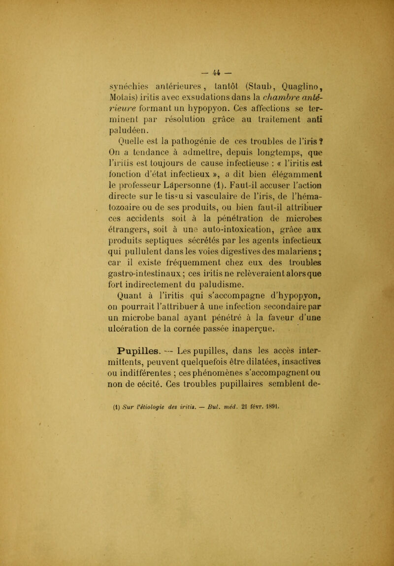 synéchies antérieures, tantôt (Staub, Quaglino, Motais) iritis avec exsudations dans la chambre anté- rieure formant un hypopyon. Ces affections se ter- minent par résolution grâce au traitement anti paludéen. Quelle est la pathogénie de ces troubles de l’iris? On a tendance à admettre, depuis longtemps, que l’iritis est toujours de cause infectieuse : « l’iritis est fonction d’état infectieux », a dit bien élégamment le professeur Lâpersonne (1). Faut-il accuser l’action directe sur le tissu si vasculaire de l’iris, de l’héma- tozoaire ou de ses produits, ou bien faut-il attribuer ces accidents soit à la pénétration de microbes étrangers, soit à une auto-intoxication, grâce aux produits septiques sécrétés par les agents infectieux qui pullulent dans les voies digestives des malariems ; car il existe fréquemment chez eux des troubles gastro-intestinaux; ces iritis ne relèveraient alors que fort indirectement du paludisme. Quant à l’iritis qui s’accompagne d’hypopyon, on pourrait l’attribuer à une infection secondaire par un microbe banal ayant pénétré à la faveur d’une ulcération de la cornée passée inaperçue. Pupilles. — Les pupilles, dans les accès inter- mittents, peuvent quelquefois être dilatées, insactives ou indifférentes ; ces phénomènes s’accompagnent ou non de cécité. Ces troubles pupillaires semblent de- (1) Sur l’étiologie des iritis. — Bul. mèd. 21 févr. 1891.
