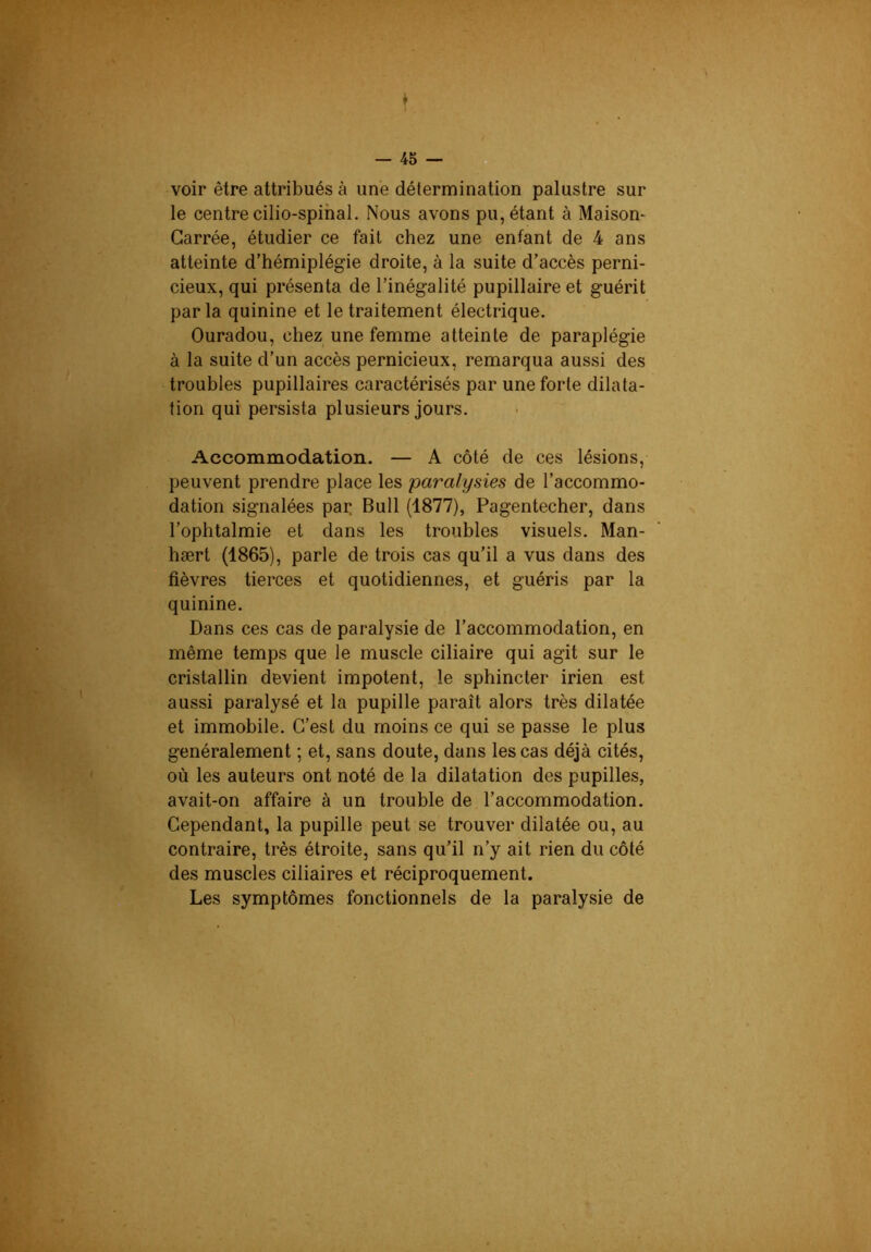 voir être attribués à une détermination palustre sur le centre cilio-spihal. Nous avons pu, étant à Maison- Carrée, étudier ce fait chez une enfant de 4 ans atteinte d’hémiplégie droite, à la suite d’accès perni- cieux, qui présenta de l’inégalité pupillaire et guérit parla quinine et le traitement électrique. Ouradou, chez une femme atteinte de paraplégie à la suite d’un accès pernicieux, remarqua aussi des troubles pupillaires caractérisés par une forte dilata- tion qui persista plusieurs jours. Accommodation. — A côté de ces lésions, peuvent prendre place les paralysies de l’accommo- dation signalées pai: Bull (1877), Pagentecher, dans l’ophtalmie et dans les troubles visuels. Man- hært (1865), parle de trois cas qu’il a vus dans des fièvres tierces et quotidiennes, et guéris par la quinine. Dans ces cas de paralysie de l’accommodation, en même temps que le muscle ciliaire qui agit sur le cristallin devient impotent, le sphincter irien est aussi paralysé et la pupille paraît alors très dilatée et immobile. C’est du moins ce qui se passe le plus généralement ; et, sans doute, dans les cas déjà cités, où les auteurs ont noté de la dilatation des pupilles, avait-on affaire à un trouble de l’accommodation. Cependant, la pupille peut se trouver dilatée ou, au contraire, très étroite, sans qu’il n’y ait rien du côté des muscles ciliaires et réciproquement. Les symptômes fonctionnels de la paralysie de