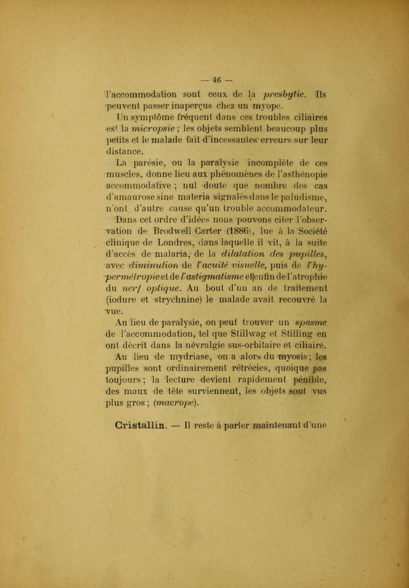l’accommodation sont ceux de la presbytie. Ils 'peuvent passer inaperçus chez un m3^ope. Un symptôme fréquent dans ces troubles ciliaires es! la micropsie ; les objets semblent beaucoup plus petits et le malade fait d’incessantes’erreurs sur leur distance. La parésie, ou la paralysie incomplète de ces muscles, donne lieu aux phénomènes de l’asthénopie accommodative ; nul doute que nombre des cas d’amaurose sine materia signalés dans le paludisme, n’ont d’autre cause qu’un trouble accommodateur. Dans cet ordre d’idées nous pouvons citer l’obser- vation de Brodwell Carter (1886), lue à la Société clinique de Londres, dans laquelle il vit, à la suite d’accès de malaria,- de la dilatation des pupilles., avec diminution de l’acuité visuelle, puis de l’hy- permétropie et de ^astigmatisme et|enfin de l’atrophie du nerf optique. Au bout d’un an de traitement (iodure et strychnine) le malade avait recouvré la vue. Au lieu de paralysie, on peut trouver un spasme de l’accommodation, tel que Stillwag et Stilling en ont décrit dans la névralgie sus-orbitaire et ciliaire. Au lieu de mydriase, on a alors du myosis ; les pupilles sont ordinairement rétrécies, quoique pas toujours ; la 'lecture devient rapidement pénible, des maux de tète surviennent, les objets sont vus plus gros ; {macrope). Cristallin. — 11 reste à parler maintenant d’une