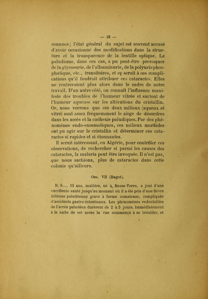 connues; l’état général du sujet est souvent accusé d’avoir occasionné des modifications dans la struc- ture et la transparence de la lentille optique. Le paludisme, dans ces cas, a pu peut-être provoquer de la glycosurie, de l’albuminurie, de la polyuriephos- phatique, etc., transitoires, et cç serait à ces compli- cations qu’il faudrait attribuer ces cataractes. Elles ne rentreraient plus alors dans le cadre de notre travail. D’un autre côté, on connaît l’influence mani- feste des troubles? de l’humeur vitrée et surtout de l’humeur aqueuse sur les altérations du cristallin. Or, nous verrons que ces deux milieux (aqueux et vitré) sont assez fréquemment le siège de désordres dans les accès et la cachexie paludiques. Par des phé- nomènes endo-exosmotiques, ces milieux morbides ont pu agir sur le cristallin et déterminer ces cata- ractes si rapides et si étonnantes. 11 serait intéressant, en Algérie, pour contrôler ces observations, de rechercher si parmi les causes des cataractes, la malaria peut être invoquée. Il n’est pas, que nous sachions, plus de cataractes dans cette colonie qu’ailleurs. Obs. VII (Bagot). R. S..., lo ans, mulâtre, né à, Basse-Terre, a joui d’une excellente santé jusqu’au moment où il a été pris d’une fièvre bilieuse paludéenne grave à forme comateuse, compliquée d’accidents gastro-intestinaux. Les phénomènes redoutables de l’accès paludéen durèrent de 2 à 3 jours. Immédiatement à la suite de cet accès la vue commença à se troubler, et