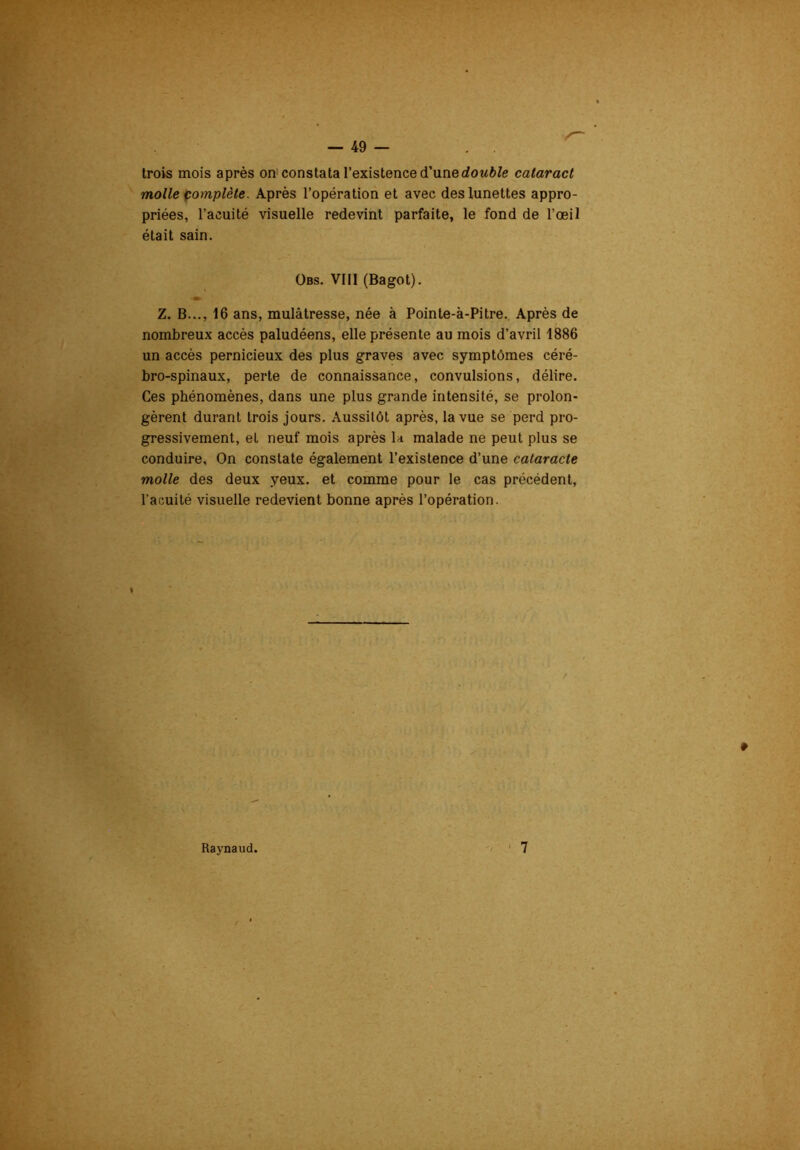 trois mois après on constata l’existence d’unerfowftfe cataract molle pomplète. Après l’opération et avec des lunettes appro- priées, l’acuité visuelle redevint parfaite, le fond de l’œil était sain. Obs. VIII (Bagot). Z. B..., 16 ans, mulâtresse, née à Pointe-à-Pitre. Après de nombreux accès paludéens, elle présente au mois d’avril 1886 un accès pernicieux des plus graves avec symptômes céré- bro-spinaux, perte de connaissance, convulsions, délire. Ces phénomènes, dans une plus grande intensité, se prolon- gèrent durant trois jours. Aussitôt après, la vue se perd pro- gressivement, et neuf mois après la malade ne peut plus se conduire. On constate également l’existence d’une cataracte molle des deux yeux, et comme pour le cas précédent, l’acuité visuelle redevient bonne après l’opération.