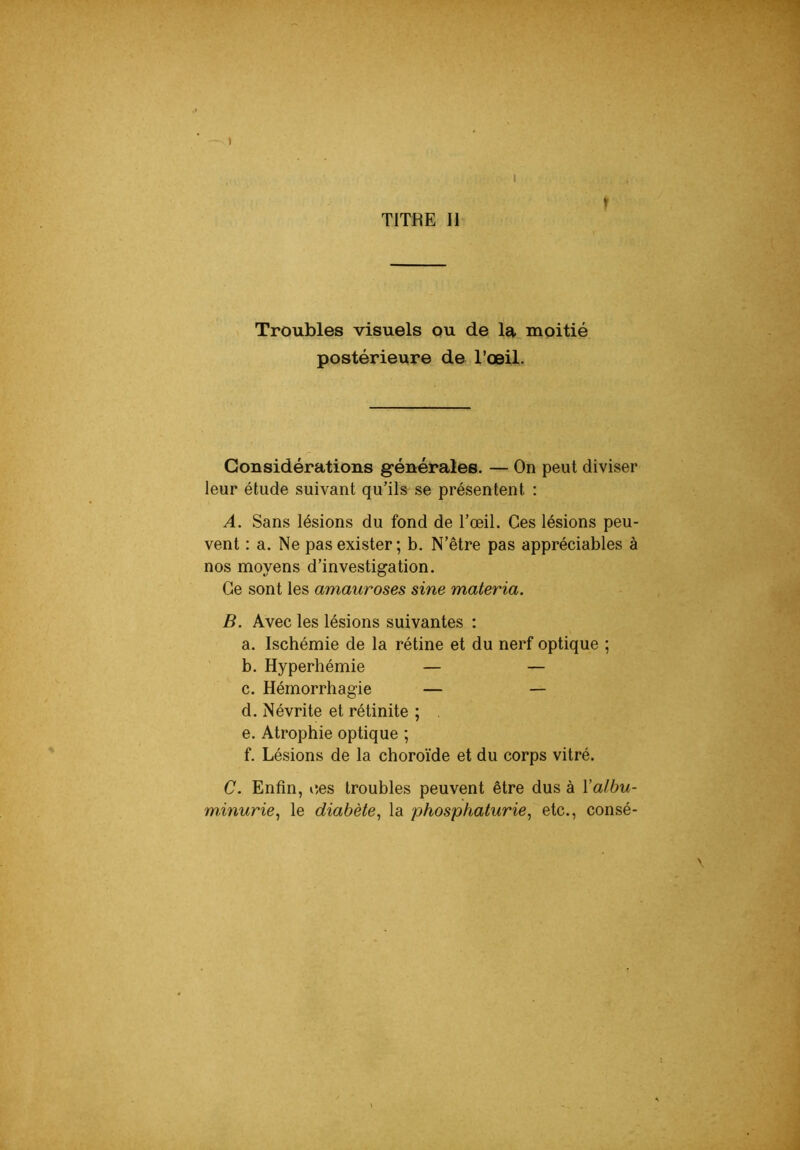 I > TITRE II Troubles visuels ou de la moitié postérieure de l’œil. Considérations g-énérales. — On peut diviser leur étude suivant qu’ils se présentent : A. Sans lésions du fond de l’œil. Ces lésions peu- vent : a. Ne pas exister; b. N’être pas appréciables à nos moyens d’investigation. Ce sont les amauroses sine materia. B. Avec les lésions suivantes : a. Ischémie de la rétine et du nerf optique ; b. Hyperhémie — — c. Hémorrhagie — — d. Névrite et rétinite ; e. Atrophie optique ; f. Lésions de la choroïde et du corps vitré. C. Enfin, c,es troubles peuvent être dus à \albu- minurie^ le diabète^ la phosphaturie, etc., consé-