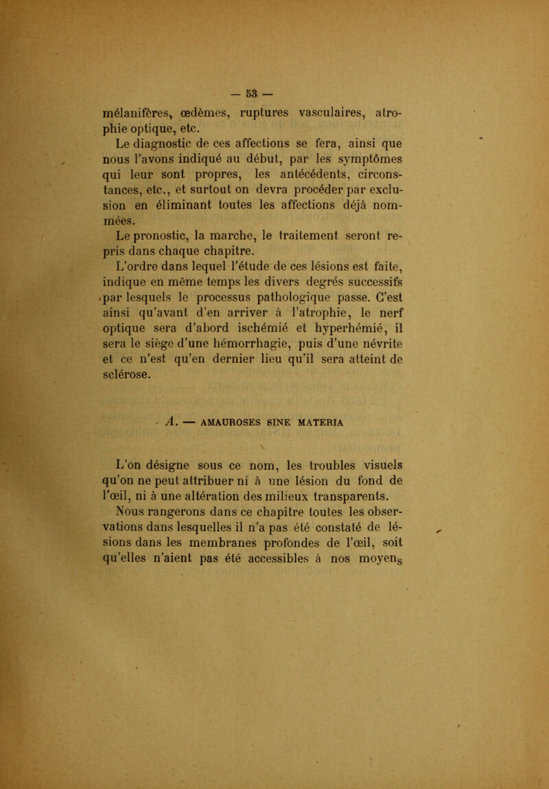 mélanifères, œdèmes, ruptures vasculaires, atro- phie optique, etc. Le diagnostic de ces affections se fera, ainsi que nous l’avons indiqué au début, par les symptômes qui leur sont propres, les antécédents, circons- tances, etc., et surtout on devra procéder par exclu- sion en éliminant toutes les affections déjà nom- mées. Le pronostic, la marche, le traitement seront re- pris dans chaque chapitre. L’ordre dans lequel l’étude de ces lésions est faite, indique en même temps les divers degrés successifs .par lesquels le processus pathologique passe. C’est ainsi qu’avant d’en arriver à l’atrophie, le nerf optique sera d’abord ischémié et hyperhémié, il sera le siège d’une hémorrhagie, puis d’une névrite et ce n’est qu’en dernier lieu qu’il sera atteint de sclérose. 'A. — AMAUROSES SINE MATERIA \ L’on désigne sous ce nom, les troubles visuels qu’on ne peut attribuer ni à une lésion du fond de l’œil, ni à une altération des milieux transparents. Nous rangerons dans ce chapitre toutes les obser- vations dans lesquelles il n’a pas été constaté de lé- sions dans les membranes profondes de l’œil, soit qu’elles n’aient pas été accessibles à nos moyeng
