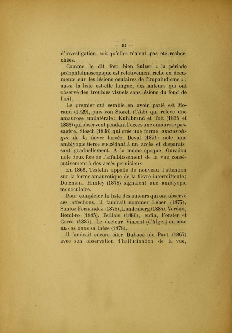 d’investigation, soit qu’elles n’aient pas été recher- chées. Gomme le dit fort bien Sulzer « la période préophtalmoscopique est relativement riche en docu- ments sur les lésions oculaires de l’impaludisme » ; aussi la liste est-elle longue, des auteurs qui ont observé des troubles visuels sans lésions du fond de l’œil. Le premier qui semble en avoir parlé est Mo- rand (1729), puis von Storch (1759) qui relève une amaurose unilatérale ; Kuhlbrand et Tott (1835 et 1838) qui observent pendant l’accès une amaurose pas- sagère, Stosch (1838) qui crée une forme amauroti- que de la fièvre larvée. Deval (1851) note une amblyopie tierce succédant à un accès et disparais sant graduellement. A la même époque, Ouradou note deux fois de l’affaiblissement de la vue consé- cutivement à des accès pernicieux. En 1866, Testelin appelle de nouveau l’attention sur la forme amaurotique de la fièvre intermittente ; Dutzman, Himley (1878) signalent une amblyopie monoculaire. Pour compléter la liste des auteurs qui ont observé ces affections, il faudrait nommer Leber (1877), Santoz Fernandez 1878), Landesberg(1884), Verdan, Rombro (1885), Teillais (1886), enfin, Forsler et Gorre (1887). Le docteur Vincent (d’Alger) en note un cas dans sa thèse (1878). 11 faudrait encore citer Duboué (de Pau) (1867) avec son observation d’hallucination de la vue.