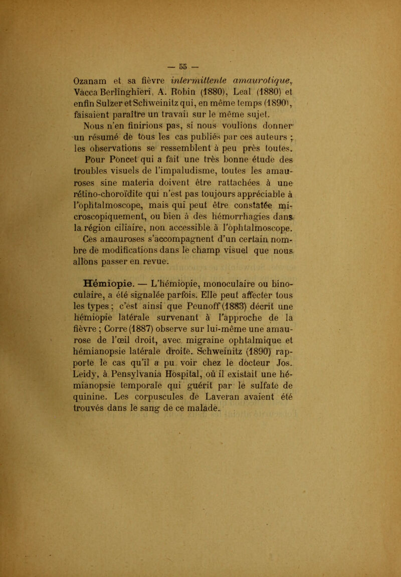 Ozanam et sa fièvre inlermittenle amaurotique y Vacca Berlinghieri, A. Robin (1880), Leal (1880) et enfin Sulzer etScÜweinitzqui, en même temps (1890^, faisaient paraître un travail sur le même sujet. Nous n’en finirions pas, si nous voulions donner •un résumé de tous les cas publiés par ces auteurs ; les observations se ressemblent à peu près toutes. Pour Poncet qui a fait une très bonne étude des troubles visuels de l’impaludisme, toutes les amau- roses sine materia doivent être rattachées à une rétino-choroïdite qui n’est pas toujours appréciable à Pophtalmoscope, mais qui peut être constatée mi- croscopiquement, ou bien à des hémorrhagies dans la région ciliaire, non accessible à l'ophtalmoscope. Ces amauroses s’accompagnent d’un certain nom- bre de modifications dans le champ visuel que nous allons passer en revue. Hémiopie. — L’hémiopie, monoculaire ou bino- culaire, a été signalée parfois. Elle peut affecter tous les types ; c’est ainsi que Peunoff (1883) décrit une hémiopie latérale survenant à l’approche de la fièvre ; Corre (1887) observe sur lui-même une amau- rose de l’œil droit, avec migraine ophtalmique et hémianopsie latérale droite. Schweinitz (1890) rap- porte le cas qu’il a pu voir chez le docteur Jos. Leidy, à Pensylvania Hospital, où il existait une hé- mianopsie temporale qui guérit par le sulfate de quinine. Les corpuscules de Laveran avaient été trouvés dans le sang de ce maladè.,