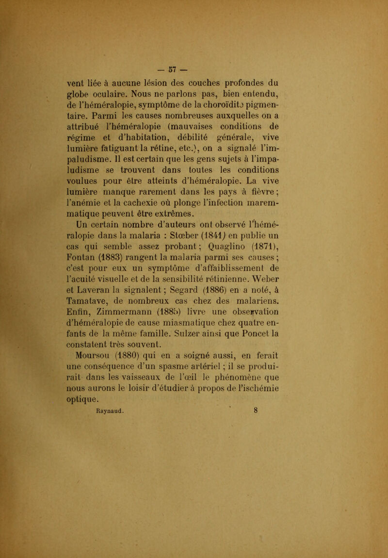 vent liée à aucune lésion des couches profondes du globe oculaire. Nous ne parlons pas, bien entendu, de l’héméralopie, symptôme de la choroïdita pigmen- taire. Parmi les causes nombreuses auxquelles on a attribué l’héméralopie (mauvaises conditions de régime et d’habitation, débilité générale, vive lumière fatiguant la rétine, etc.}, on a signalé l’im- paludisme. Il est certain que les gens sujets à l’impa- ludisme se trouvent dans toutes les conditions voulues pour être atteints d’héméralopie. La vive lumière manque rarement dans les pays à fièvre ; l’anémie et la cachexie où plonge l’infection marem- matique peuvent être extrêmes. Un certain nombre d’auteurs ont observé l’hémé- ralopie dans la malaria : Stœber {18M) en publie un cas qui semble assez probant; Quaglino (1871), Fontan (1883) rangent la malaria parmi ses causes ; c’est pour eux un symptôme d’affaiblissement de l’acuité visuelle et de la sensibilité rétinienne. Weber et Laveran la signalent ; Segard (1886) en a noté, à Tamatave, de nombreux cas chez des malariens. Enfin, Zimmermann (188b) livre une obseevation d’héméralopie de cause miasmatique chez quatre en- fants de la même famille. Sulzer ainsi que Poncet la constatent très souvent. Moursou (1880) qui en a soigné aussi, en ferait une conséquence d’un spasme artériel ; il se produi- rait dans les vaisseaux de l’œil le phénomène que nous aurons le loisir d’étudier à propos de Fischémie optique. Raynaud. 8