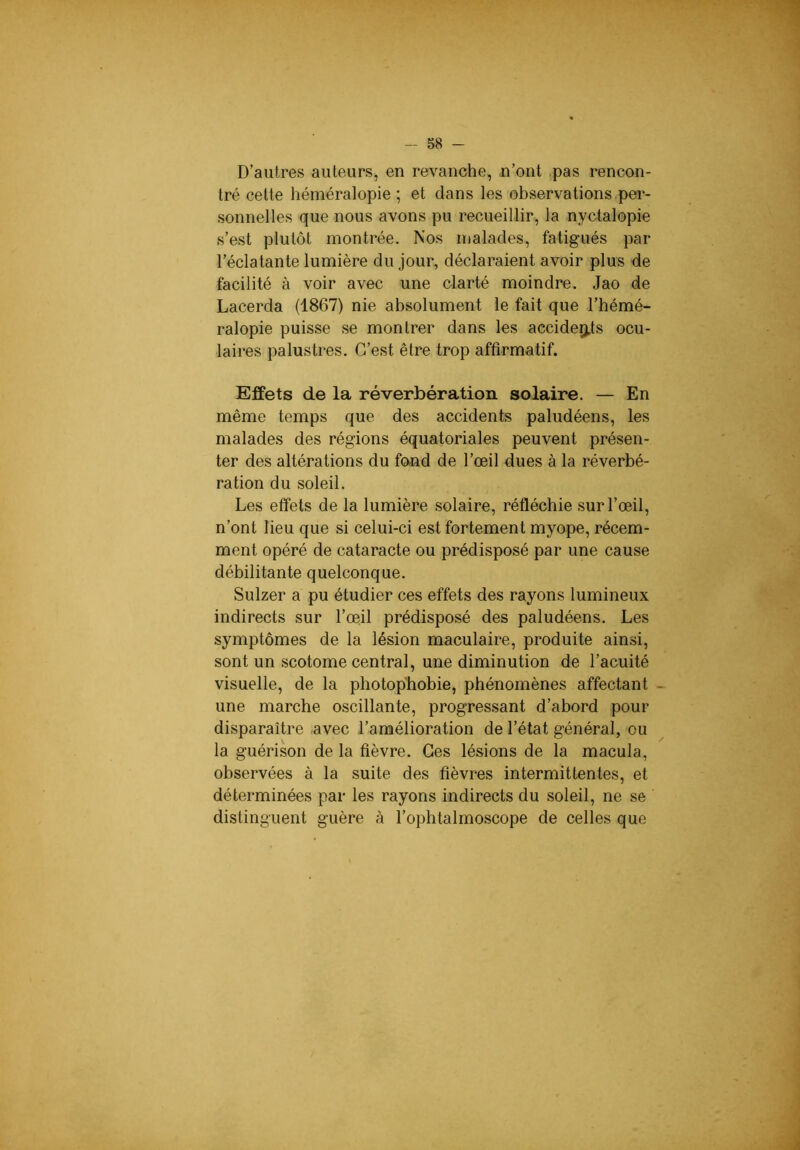 D’autres auteurs, en revanche, n’ont .pas rencon- tré cette héméralopie ; et dans les observations per- .sonnelles que nous avons pu recueillir, la nyctalopie s’est plutôt montrée. Nos malades, fatigués par l’éclatante lumière du jour, déclaraient avoir plus de facilité à voir avec une clarté moindre. Jao de Lacerda (1867) nie absolument le fait que l’hémé- ralopie puisse se montrer dans les accidep.ts ocu- laires palustres. C’est être trop affirmatif. Effets de la réverbération solaire. — En même temps que des accidents paludéens, les malades des régions équatoriales peuvent présen- ter des altérations du fond de l’œil dues à la réverbé- ration du soleil. Les effets de la lumière .solaire, réfléchie .sur l’œil, n’ont lieu que si celui-ci est fortement myope, récem- ment opéré de cataracte ou prédisposé par une cause débilitante quelconque. Sulzer a pu étudier ces effets des rayons lumineux indirects sur l’œil prédisposé des paludéens. Les symptômes de la lésion maculaire, produite ainsi, sont un scotome central, une diminution de l’acuité visuelle, de la photophobie, phénomènes affectant une marche oscillante, progressant d’abord pour disparaître avec l’amélioration de l’état général, eu la guérison de la fièvre. Ces lésions de la macula, observées à la suite des fièvres intermittentes, et déterminées par les rayons indirects du soleil, ne se distinguent guère à l’ophtalmoscope de celles que