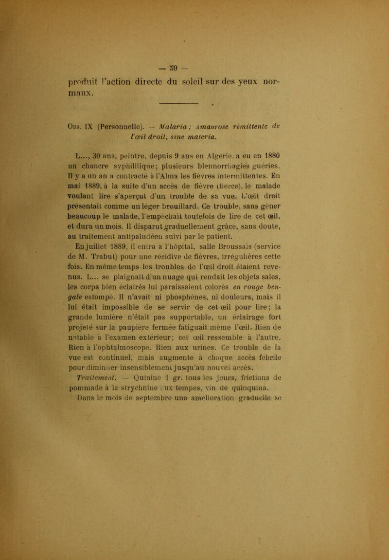 produit l’action directe du soleil sur des yeux nor- maux. Oi3s. IX (Personnelle). — Malaria; Amaurose rémittente de l'œil droit, sine maieria. L..., 30 ans, peintre, depuis 9 ans en Algérie, a eu en 1880 un chancre syphilitique; plusieurs blennorrhagies guéries. II y a un an a contracté à l’Alma les fièvres intermittentes. En mai 1889, à la suite d’un accès de fièvre dieice), le malade voulant lire s’aperçut d’un Irouble de sa vue. L’œil droit présentait comme un léger brouillard. Ce Irouble, sans gêner beaucoup le malade, l’empêchait toutefois de lire de cet œil, et dura un mois. Il disparut graduellement grâce, sans doute, au traitement antipaludéen suivi par le patient. En juillet 1889, il entra à l’hôpital, salle Broussais (service de M. Trabut) pour une récidive de fièvres, irrégulières cette fois. En même temps les troubles de l’œil droit étaient reve- nus. L... se plaignait d’un nuage qui rendait les objets sales, les corps bien éclairés lui paraissaient colorés en rouge ben- gale estompé. Il n’avait ni phosphènes, ni douleurs, mais il lui était impossible de se servir de cet œil pour lire; la grande lumière n’était pas supportable, un éclairage fort projeté sur la paupière fermée fatiguait même l’œil. Rien de notable à l’examen extérieur; cet œil ressemble à l’autre. Rien à l’ophtalmoscope. Rien aux urines. Ce trouble de la vue est continuel, mais augmente à chaque accès fébrile pour diminuer insensiblement jusqu’au nouvel accès. Traitement. — Quinine 1 gr. tous les jours, frictions de pommade à la strychnine i'.ux tempes, vin de quinquina. Dans le mois de septembre une amélioration graduelle se