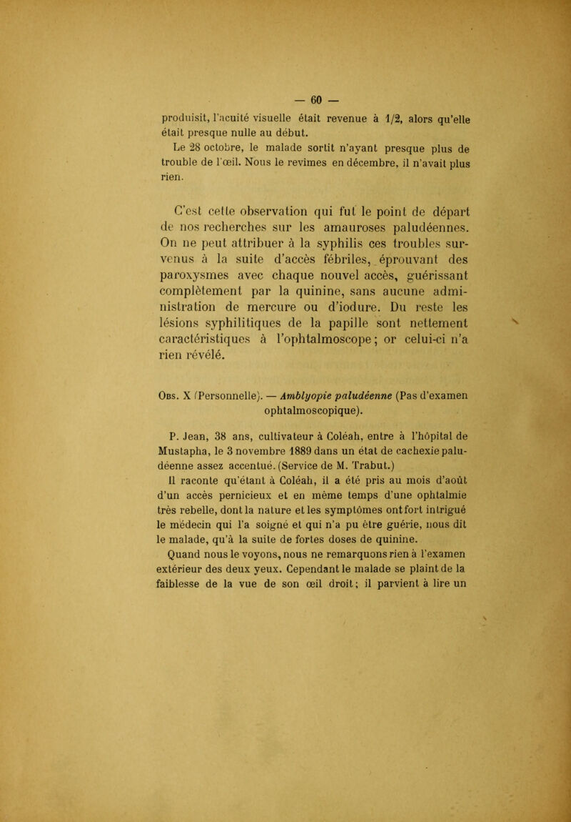produisit, l’acuité visuelle était revenue à 1/2, alors qu’elle était presque nulle au début. Le 28 octobre, le malade sortit n’ayant presque plus de trouble de l’œil. Nous le revîmes en décembre, il n’avait plus rien. G’e.st cette obvservation qui fut le point de départ de nos recherches sur les amauroses paludéennes. On ne peut attribuer à la syphilis ces troubles sur- venus à la suite d’accès fébriles, éprouvant des paroxysmes avec chaque nouvel accès, guérissant complètement par la quinine, sans aucune admi- nistration de mercure ou d’iodure. Du reste les lésions syphilitiques de la papille sont nettement caractéristiques à l’ophtalmoscope ; or celui-ci n’a rien révélé. Obs. X tPersonnelle). — Amblyopie paludéenne (Pas d’examen ophtalmoscopique). P. Jean, 38 ans, cultivateur à Coléah, entre à l’hôpital de Mustapha, le 3 novembre 1889 dans un état de cachexie palu- déenne assez accentué. (Service de M. Trabut.) 11 raconte qu’étant à Coléah, il a été pris au mois d’août d’un accès pernicieux et en même temps d’une ophtalmie très rebelle, dont la nature et les symptômes ontfort intrigué le médecin qui l’a soigné et qui n’a pu être guérie, nous dit le malade, qu’à la suite de fortes doses de quinine. Quand nous le voyons, nous ne remarquons rien à l’examen extérieur des deux yeux. Cependant le malade se plaint de la faiblesse de la vue de son œil droit; il parvient à lire un S