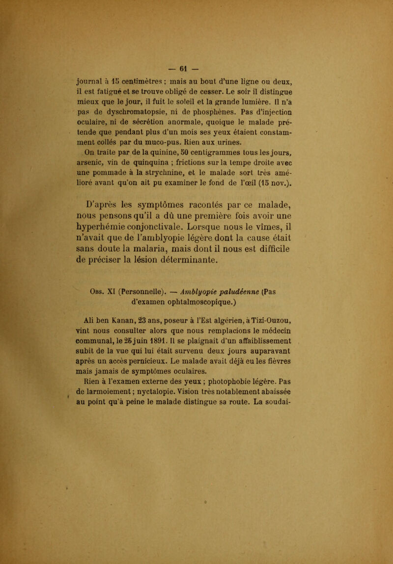 journal à 15 cenlimèlres ; mais au bout d’une ligne ou deux, il est fatigué et se trouve obligé de cesser. Le soir il distingue mieux que le jour, il fuit le soleil et la grande lumière. 11 n’a pas de dyschromatopsie, ni de phosphènes. Pas d’injection oculaire, ni de sécrétion anormale, quoique le malade pré- tende que pendant plus d’un mois ses yeux étaient constam- ment collés par du muco-pus. Rien aux urines. On traite par de la quinine, 50 centigrammes tous les jours, arsenic, vin de quinquina ; frictions sur la tempe droite avec une pommade à la strychnine, et le malade sort très amé- lioré avant qu’on ait pu examiner le fond de l’œil (15 nov.). D’après les symptômes racontés par ce malade, nous pensons qu’il a dû une première fois avoir une hyperhémie conjonctivale. Lorsque nous le vîmes, il n’avait que de l’amblyopie légère dont la cause était sans doute la malaria, mais dont il nous est difficile de préciser la lésion déterminante. Obs. XI (Personnelle). — Amblyopie paludéenne (Pas d’examen ophtalmoscopique.) Ali ben Kanan, 23 ans, poseur à l’Est algérien, àTizi-Ouzou, vint nous consulter alors que nous remplacions le médecin communal, le 25 juin 1891. Il se plaignait d’un affaiblissement subit de la vue qui lui était survenu deux jours auparavant après un accès pernicieux. Le malade avait déjà eu les fièvres mais jamais de symptômes oculaires. Rien à l’examen externe des yeux ; photophobie légère. Pas de larmoiement ; nyctalopie. Vision très notablement abaissée au point qu’à peine le malade distingue sa route. La soudai-