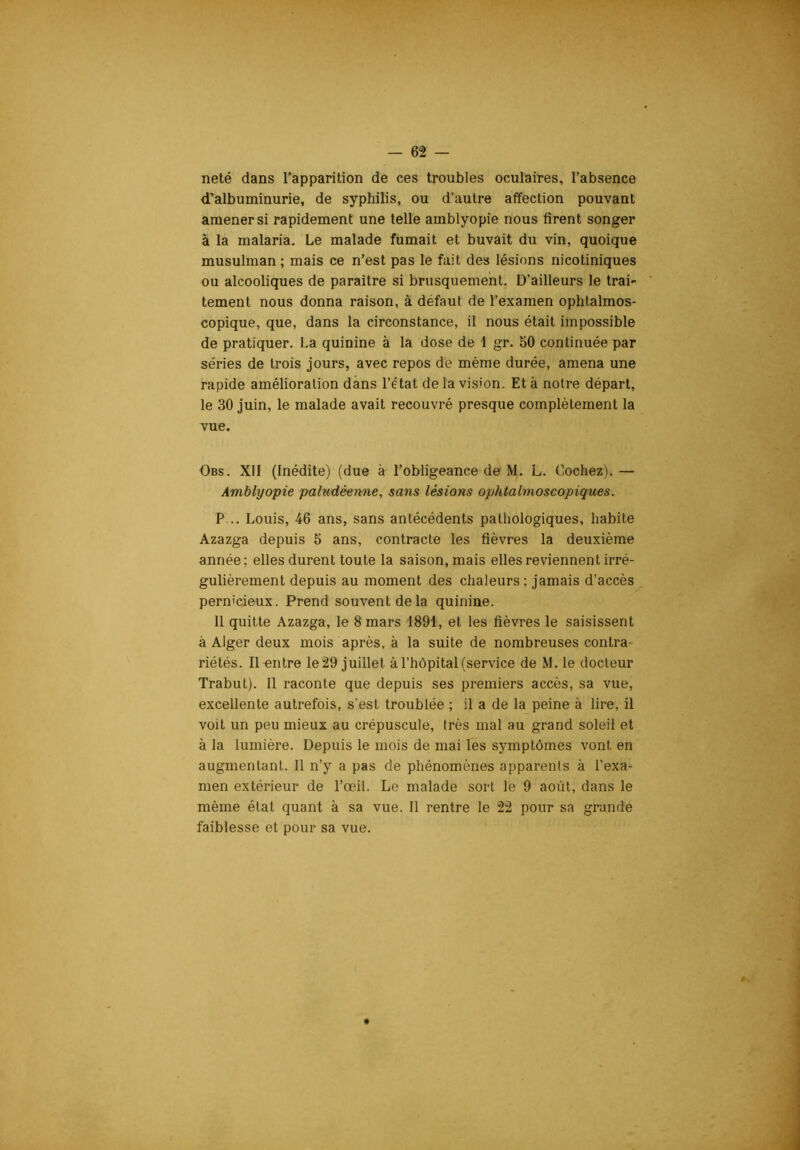 neté dans l’apparition de ces troubles oculaires, l’absence d’albuminurie, de syphilis, ou d’autre affection pouvant amener si rapidement une telle amblyopie nous firent songer à la malaria. Le malade fumait et buvait du vin, quoique musulman ; mais ce n’est pas le fait des lésions nicotiniques ou alcooliques de paraître si brusquement. D’ailleurs le trai tement nous donna raison, à defaut de l’examen ophlalmos- copique, que, dans la circonstance, il nous était impossible de pratiquer. La quinine à la dose de 1 gr. 50 continuée par séries de trois jours, avec repos de même durée, amena une rapide amélioration dans l’état de la vision. Et à notre départ, le 30 juin, le malade avait recouvré presque complètement la vue. Obs. XII (Inédite) (due à l’obligeance de M. L. Cochez). — Amblyopie paludéenne, sans lésions ophtalnioscopiques. P... Louis, 46 ans, sans antécédents pathologiques, habite Azazga depuis 5 ans, contracte les fièvres la deuxième année; elles durent toute la saison, mais elles reviennent irré- gulièrement depuis au moment des chaleurs ; jamais d’accès pernicieux. Prend souvent de la quinine. Il quitte Azazga, le 8 mars 1891, et les fièvres le saisissent à Alger deux mois après, à la suite de nombreuses contra- riétés. Il-entre le29 juillet à l’hôpital (service de M. le docteur Trabul). 11 raconte que depuis ses premiers accès, sa vue, excellente autrefois, s’est troublée ; il a de la peine à lire, il voit un peu mieux au crépuscule, très mal au grand soleil et à la lumière. Depuis le mois de mai les symptômes vont en augmentant. Il n’y a pas de phénomènes apparents à l’exa- men extérieur de l’œil. Le malade sort le 9 août, dans le même état quant à sa vue. Il rentre le 22 pour sa grande faiblesse et pour sa vue.