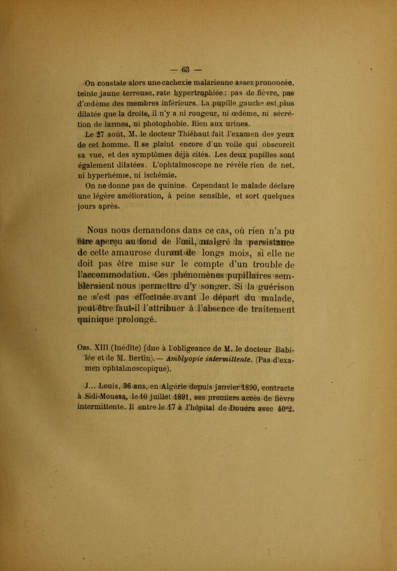On constate alors une cachexie malarienne assez prononcée, teinte jaune terreuse, rate hypertrophiée : pas de fièvre, pas d’œdème des membres inférieurs. La pupille gauche est,plue dilatée que la droite, il n’y a ni rougeur, ni œdème, ni sécré- tion de larmes, ni photophobie. Rien aux urines. Le 27 août, M. le docteur Thiébautifait l’examen des yeux de cet homme. Il se plaint encore d’un voile qui obscurcit sa vue, et des symptômes déjà cités. Les deux pupilles sont également dilatées. L’ophtalmoscope ne révèle rien de net, ni hyperhémie, ni ischémie. On ne donne pas de quinine. Cependant le malade déclare une légère amélioration, à peine sensible, et sort quelques jours après. Nous nous demandons dans ce cas, où rien n’a pu être aperçu au (fond de l’œil, analgré la persistance de cette amaurose durant-de longs mois, si elle ne doit pas être mise sur le compte d’un trouble de liaccommodation. -Ges (phénomènes pupillaires'sem- bleraient nous permettre d’y songer. Si la'guérison ne is’e.lt ipas effectuée.avant le.départ du malade, peut-être faut-il l’attribuer à l’absence <de traitement quinique prolongé. Obs. XIII (Inédite) (due à l'obligeance de M. le docteur Babi- lée et de M. Berlin).— Amblyopie intermittente. (Pas d’exa- men ophtalmoscopique). J... Louis, 36 ans,»en Algérie depuis'janvier1890, contracte à SidirMoussa, le.iO juillet 1891, ses prernders accès de fièvre intermittente. Il entre de/1-7 à d’hôpital deiûouéra avec 40°2.