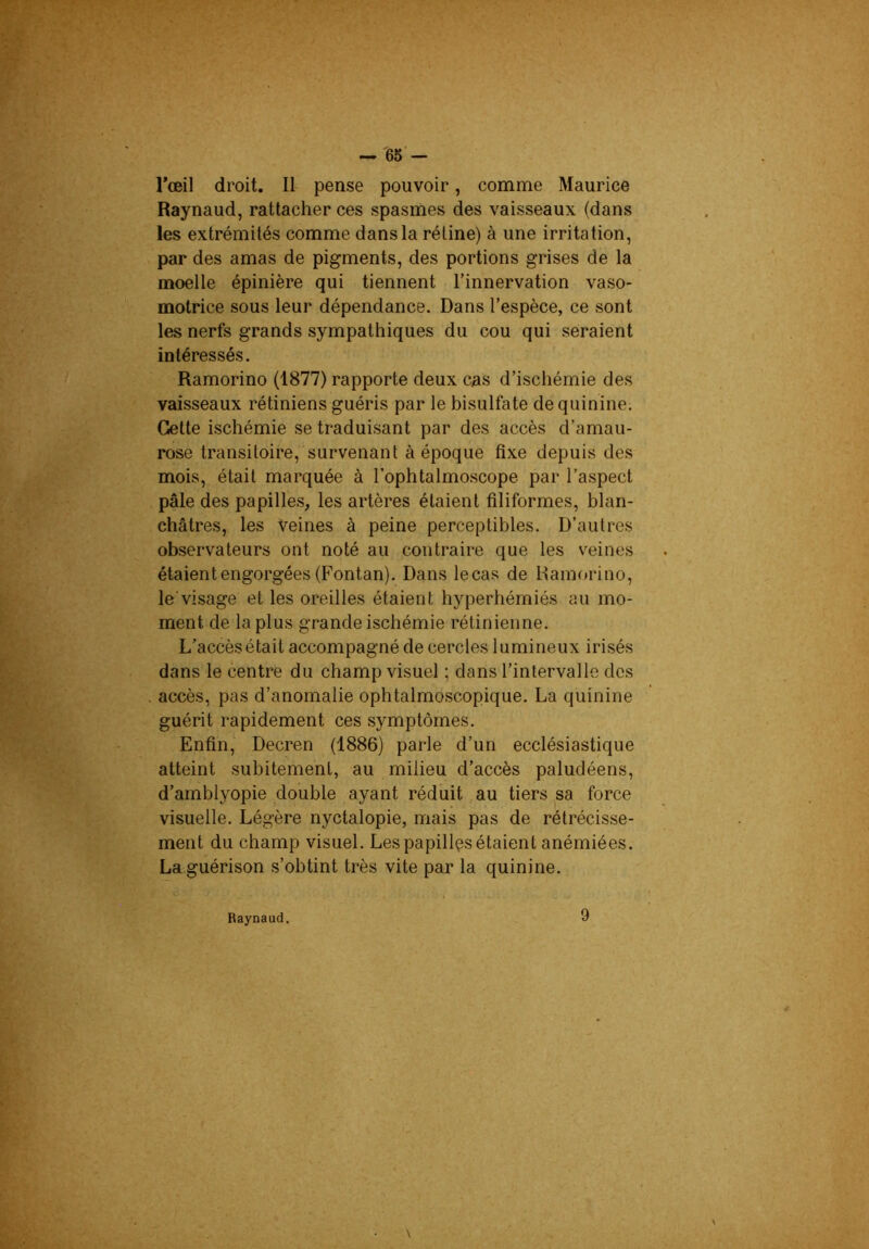 rœil droit. Il pense pouvoir, comme Maurice Raynaud, rattacher ces spasmes des vaisseaux (dans les extrémités comme dans la rétine) à une irritation, par des amas de pigments, des portions grises de la moelle épinière qui tiennent l’innervation vaso- motrice sous leur dépendance. Dans l’espèce, ce sont les nerfs grands sympathiques du cou qui seraient intéressés. Ramorino (1877) rapporte deux cas d’ischémie des vaisseaux rétiniens guéris par le bisulfate de quinine. Cette ischémie se traduisant par des accès d’amau- rose transitoire, survenant à époque fixe depuis des mois, était marquée à l’ophtalmoscope par l’aspect pâle des papilles, les artères étaient filiformes, blan- châtres, les Veines à peine perceptibles. D’autres observateurs ont noté au contraire que les veines étaient engorgées (Fontan). Dans lecas de Ramorino, le'visage et les oreilles étaient hyperhémiés au mo- ment de la plus grande ischémie rétinienne. L’accès était accompagné de cercles lumineux irisés dans le centre du champ visuel ; dans l’intervalle des accès, pas d’anomalie ophtalmoscopique. La quinine guérit rapidement ces symptômes. Enfin, Decren (1886) parle d’un ecclésiastique atteint subitement, au milieu d’accès paludéens, d’amblyopie double ayant réduit au tiers sa force visuelle. Légère nyctalopie, mais pas de rétrécisse- ment du champ visuel. Les papilles étaient anémiées. La guérison s’obtint très vite par la quinine. Raynaud. 9