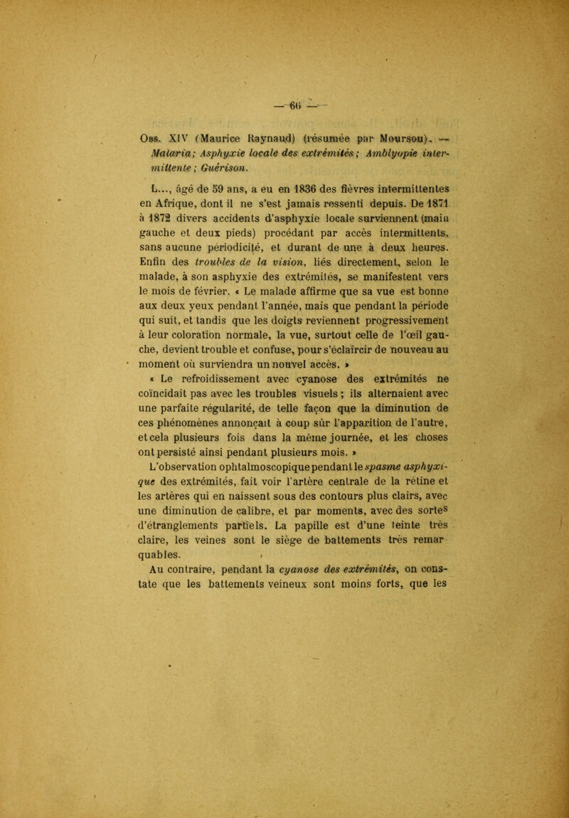 Malaria; Asphyxie locale des extrémités ; Amblyopie inier- mittenle ; Guérison. L..., âgé de 59 ans, a eu en 1836 des fièvres intermittentes en Afrique, dont il ne s’est jamais ressenti depuis. De 1871 à 1872 divers accidents d’asphyxie locale surviennent (main gauche et deux pieds) procédant par accès intermittents, sans aucune périodicité, et durant de une à deux heures. Enfin des troubles de la vision, liés directement, selon le malade, à son asphyxie des extrémités, se manifestent vers le mois de février. « Le malade affirme que sa vue est bonne aux deux yeux pendant l’année, mais que pendant la période qui suit, et tandis que les doigts reviennent progressivement à leur coloration normale, la vue, surtout celle de l’œil gau- che, devient trouble et confuse, pour s’éclaircir de nouveau au • moment où surviendra un nouvel accès. » « Le refroidissement avec cyanose des extrémités ne coïncidait pas avec les troubles visuels ; ils alternaient avec une parfaite régularité, de telle façon que la diminution de ces phénomènes annonçait à coup sùr l’apparition de l’autre, et cela plusieurs fois dans la même journée, et les' choses ont persisté ainsi pendant plusieurs mois. » L’observation ophtalmoscopique pendant le asphyxi- que des extrémités, fait voir l'artère centrale de la rétine et les artères qui en naissent sous des contours plus clairs, avec une diminution de calibre, et par moments, avec des sortes d’étranglements partiels. La papille est d’une teinte très claire, les veines sont le siège de battements très remar quables. < Au contraire, pendant la cyanose des extrémités, on cons- tate que les battements veineux sont moins forts, que les