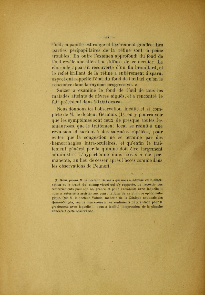l’œil, la papille est rouge et légèrement gonflée. Les parties péripapillaires de Ja rétine sont à peine troubles. En outre l’examen approfondi du fond de ' l’œil révèle une altération diffuse de ce dernier. La choroïde apparaît recouverte d’un fin brouillard, et le reflet brillant de la rétine a entièrement disparu, aspect qui rappelle l’état du fond de l’œil tel qu’on le rencontre dans la myopie progressive. » Sulzer a examiné-^le fond de l’œil de tous les malades atteints de fièvres aiguës, et a rencontré le fait précédent dans 20 0/0 des cas. Nous donnons ici l’observation inédite et si com- plète de M. le docteur Germaix (1), on y pourra voir que les symptômes sont ceux de presque toutes les amauroses, que le traitement local se réduit à une révulsion et surtout à des saignées répétées, pour éviter que la congestion ne se termine par des /hémorrhagies intra-oculaires, et qu’enfin le trai- tement général par la quinine doit être largement administré. L’hyperhémie dans ce cas a été per- manente, au lieu de cesser après l’accès comme dans les observations de Peunoff. % (1) Nous prions M. le docteur Germaix qui nous a adressé celte obser- vation et le tracé du champ visuel qui s’y rapporte, de recevoir nos remerciements pour son obligeance et pour l’amabilité avec laquelle il nous a autorisé à assister aux consultations de sa dinique ophtalmolo- gique. Que M. le docteur Valude, médecin de la Clinique nationale des Quinze-Vingts, veuille bien croire à nos sentiments de gratitude pour la gracieuseté avec laquelle il nous a facilité l’impression de la planche annexée à cette observation.