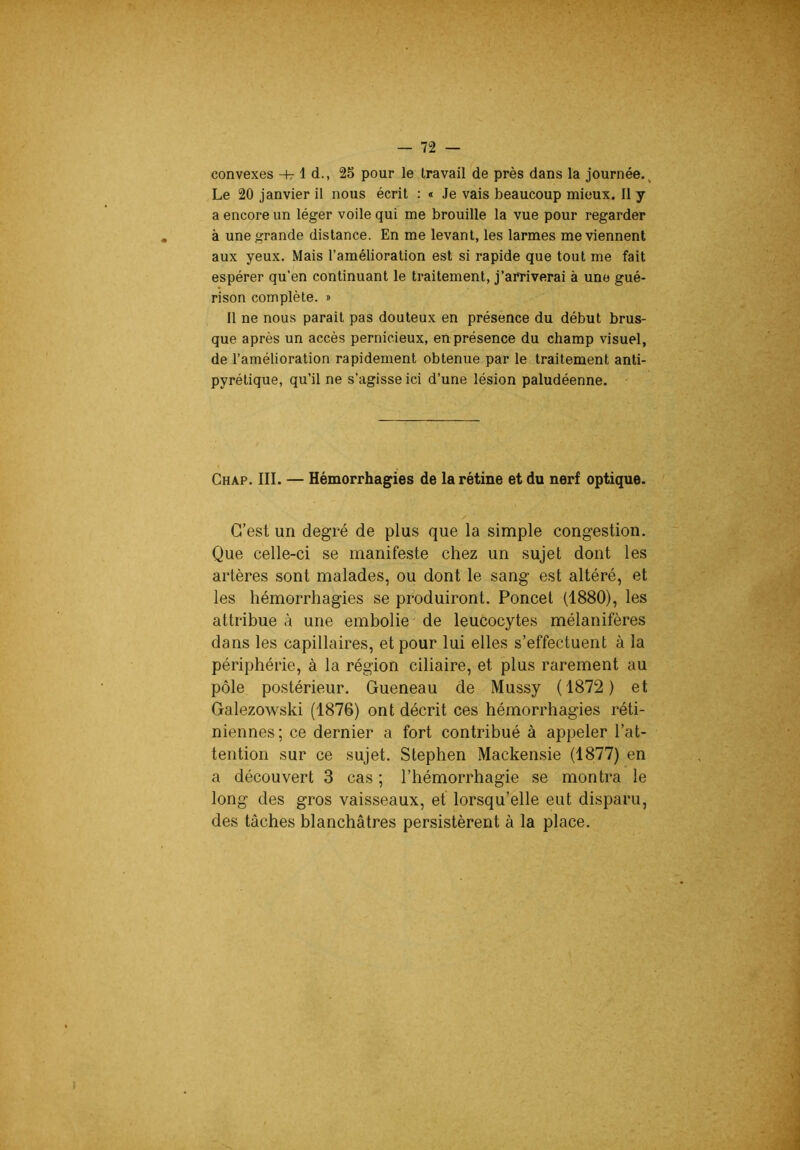 convexes -h- 1 d., 25 pour le travail de près dans la journée.. Le 20 janvier il nous écrit : « Je vais beaucoup mieux. Il y a encore un léger voile qui me brouille la vue pour regarder à une grande distance. En me levant, les larmes me viennent aux yeux. Mais l’amélioration est si rapide que tout me fait espérer qu’en continuant le traitement, j’arriverai à une gué- rison complète, j Il ne nous parait pas douteux en présence du début brus- que après un accès pernicieux, en présence du champ visuel, de l’amélioration rapidement obtenue par le traitement anti- pyrétique, qu’il ne s’agisse ici d’une lésion paludéenne. Chap. III. — Hémorrhagies de la rétine et du nerf optique. C’est un degré de plus que la simple congestion. Que celle-ci se manifeste chez un sujet dont les artères sont malades, ou dont le sang est altéré, et les hémorrhagies se produiront. Poncet (1880), les attribue à une embolie^ de leucocytes mélanifères dans les capillaires, et pour lui elles s’effectuent à la périphérie, à la région ciliaire, et plus rarement au pôle postérieur. Queneau de Mussy (1872) et Galezowski (1876) ont décrit ces hémorrhagies réti- niennes; ce dernier a fort contribué à appeler l’at- tention sur ce sujet. Stephen Mackensie (1877) en a découvert 3 cas ; l’hémorrhagie se montra le long des gros vaisseaux, et lorsqu’elle eut disparu, des tâches blanchâtres persistèrent à la place.