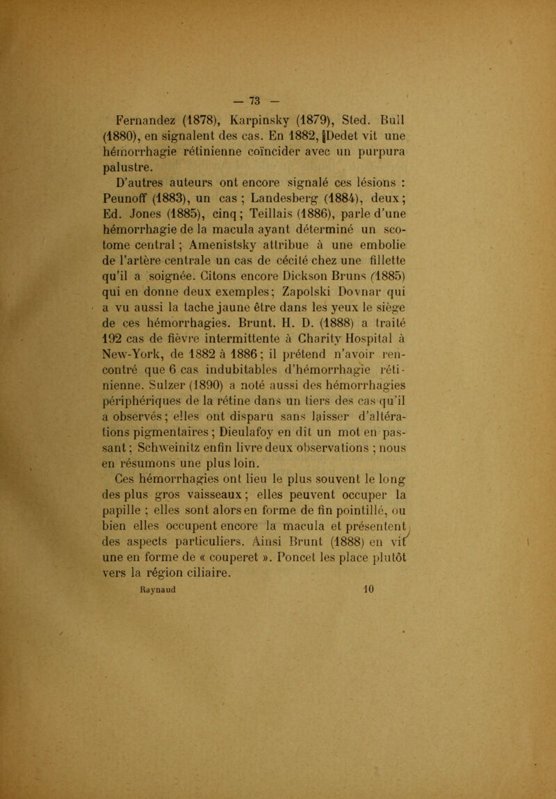 ’Ss'^b- • Fernandez (1878), Karpinsky (1879), Sted. Bull (1880), en signalent des cas. En 1882, pedet vit une hémorrhagie rétinienne coïncider avec un purpura palustre. D’autres auteurs ont encore signalé ces lésions : Peunoff (1883), un cas; Landesberg (1884), deux; Ed. Jones (1885), cinq; Teillais (1886), parle d’une hémorrhagie de la macula ayant déterminé un sco- tome central ; Amenistsky attribue à une embolie de l’artère centrale un cas de cécilé chez une fillette qu’il a soignée. Citons encore Dickson Bruns fl885) qui en donne deux exemples; Zapolski Dovnar qui a vu aussi la tache jaune être dans les yeux le siège de ces hémorrhagies. Brunt. H. D. (1888) a traité 192 cas de fièvre intermittente à Gharity Hospital à NeAV-York, de 1882 à 1886; il prétend n’avoir ren- contré que 6 cas indubitables d’hémorrbagie réti- nienne. Sulzer (1890) a noté aussi des hémorrhagies périphériques de la rétine dans un tiers des cas qu’il a observés; elles ont disparu sans laisser d’altéra- tions pigmentaires ; Dieulafoy en dit un mot en pas- sant ; Schweinitz enfin livre deux observations ; nous en résumons une plus loin. Ces hémorrhagies ont lieu le plus souvent le long des plus gros vaisseaux ; elles peuvent occuper la papille ; elles sont alors en forme de fin pointillé, ou bien elles occupent encore la macula et présentent des aspects particuliers. Ainsi Brunt (1888) en vif^ une en forme de « couperet ». Poncet les place plutôt vers la région ciliaire. Raynaud 10