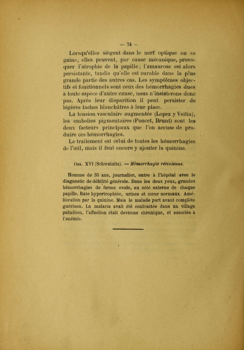 Lorsqu’elles siègent dans le nerf optique ou sa gaine, elles peuvent, par cause mécanique, provo- quer l’atrophie de la papille ; l’amaurose est alors persistante, tandis qu’elle est curable dans la plus grande partie des autres cas. Les symptômes objec- tifs et fonctionnels sont ceux des hémorrhagies dues à toute espèce d’autre cause, nous n’insisterons donc pas. Après leur disparition il peut persister de légères taches blanchâtres à leur place. La tension vasculaire augmentée (Lopez y Veitia), les embolies pigmentaires (Poncet, Brunt) sont les deux facteurs principaux que l’on accuse de pro- duire ces hémorrhagies. Le traitement est celui de toutes les hémorrhagies de l’œil, mais il faut encore y ajouter la quinine. Obs. XVI (Schweinitz). — Hémorrhagie rétinienne. Homme de 35 ans, journalier, entre à rhôpilal avec le diagnostic de débilité générale. Dans les deux yeux, grandes hémorrhagies de forme ovale, au côté externe de chaque papille. Rate hypertrophiée, urines et cœur normaux. Amé- lioration par la quinine. Mais le malade part avant complète guérison. La malaria avait été contractée dans un village paludéen, l’affection était devenue chronique, et associée à l’anémie.